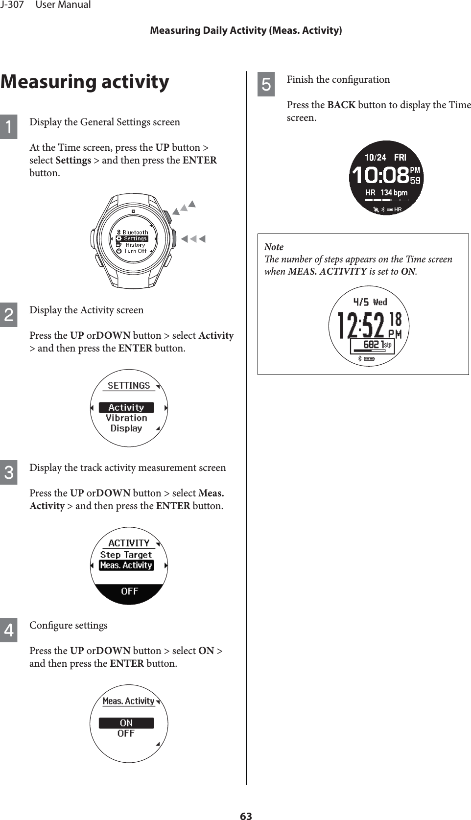 Measuring activityADisplay the General Settings screenAt the Time screen, press the UP button &gt;select Settings &gt; and then press the ENTERbutton.BDisplay the Activity screenPress the UP orDOWN button &gt; select Activity&gt; and then press the ENTER button.CDisplay the track activity measurement screenPress the UP orDOWN button &gt; select Meas.Activity &gt; and then press the ENTER button.DCongure settingsPress the UP orDOWN button &gt; select ON &gt;and then press the ENTER button.EFinish the congurationPress the BACK button to display the Timescreen.Notee number of steps appears on the Time screenwhen MEAS. ACTIVITY is set to ON.J-307     User ManualMeasuring Daily Activity (Meas. Activity)63