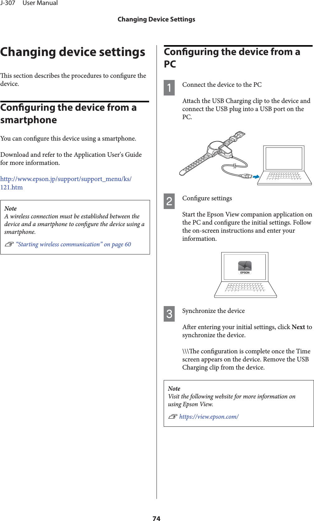 Changing device settingsis section describes the procedures to congure thedevice.Conguring the device from a smartphoneYou can congure this device using a smartphone.Download and refer to the Application User&apos;s Guidefor more information.http://www.epson.jp/support/support_menu/ks/121.htmNoteA wireless connection must be established between thedevice and a smartphone to congure the device using asmartphone.U “Starting wireless communication” on page 60Conguring the device from a PCAConnect the device to the PCAttach the USB Charging clip to the device andconnect the USB plug into a USB port on thePC.BCongure settingsStart the Epson View companion application onthe PC and congure the initial settings. Followthe on-screen instructions and enter yourinformation.CSynchronize the deviceAer entering your initial settings, click Next tosynchronize the device.\\\e conguration is complete once the Timescreen appears on the device. Remove the USBCharging clip from the device.NoteVisit the following website for more information onusing Epson View.U https://view.epson.com/J-307     User ManualChanging Device Settings74