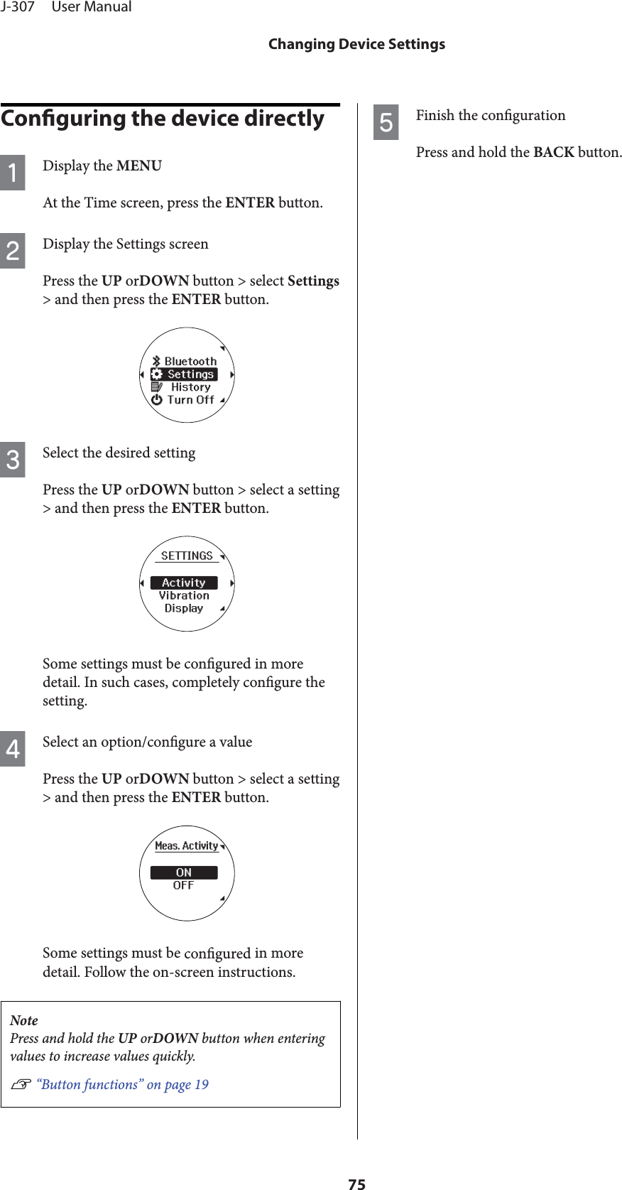 Conguring the device directlyADisplay the MENUAt the Time screen, press the ENTER button.BDisplay the Settings screenPress the UP orDOWN button &gt; select Settings&gt; and then press the ENTER button.CSelect the desired settingPress the UP orDOWN button &gt; select a setting&gt; and then press the ENTER button.Some settings must be congured in moredetail. In such cases, completely congure thesetting.DSelect an option/congure a valuePress the UP orDOWN button &gt; select a setting&gt; and then press the ENTER button.Some settings must be congured in moredetail. Follow the on-screen instructions.NotePress and hold the UP orDOWN button when enteringvalues to increase values quickly.U “Button functions” on page 19EFinish the congurationPress and hold the BACK button.J-307     User ManualChanging Device Settings75