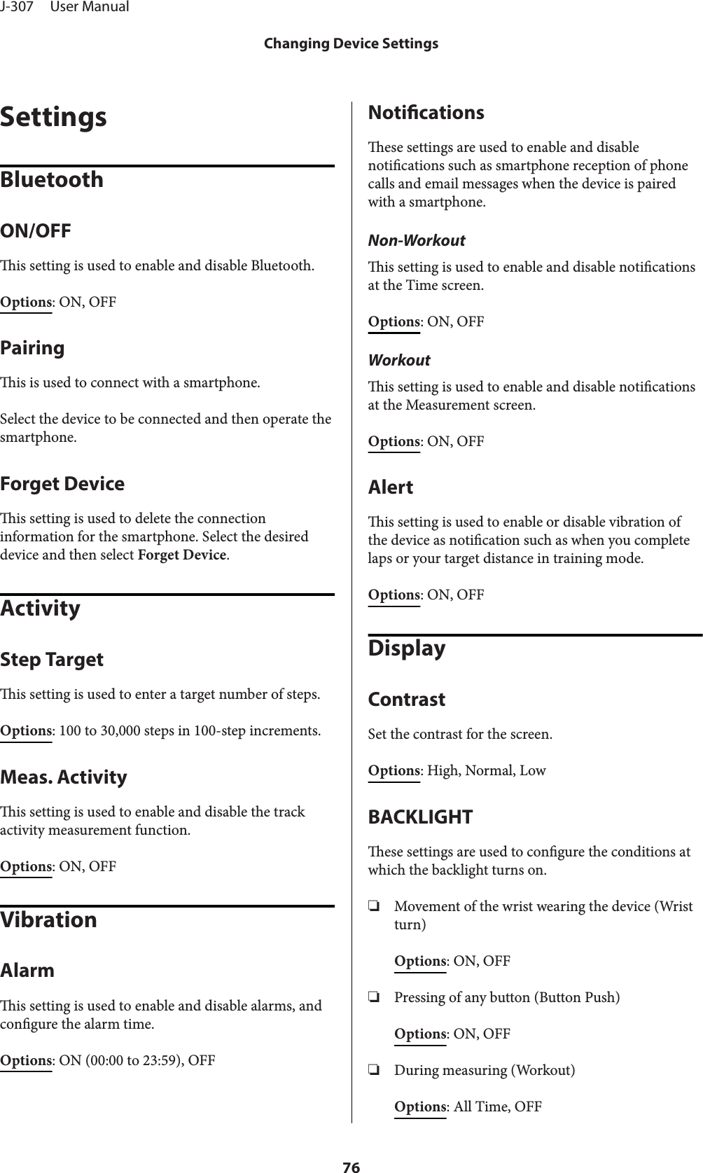 SettingsBluetoothON/OFFis setting is used to enable and disable Bluetooth.Options: ON, OFFPairingis is used to connect with a smartphone.Select the device to be connected and then operate thesmartphone.Forget Deviceis setting is used to delete the connectioninformation for the smartphone. Select the desireddevice and then select Forget Device.ActivityStep Targetis setting is used to enter a target number of steps.Options: 100 to 30,000 steps in 100-step increments.Meas. Activityis setting is used to enable and disable the trackactivity measurement function.Options: ON, OFFVibrationAlarmis setting is used to enable and disable alarms, andcongure the alarm time.Options: ON (00:00 to 23:59), OFFNoticationsese settings are used to enable and disablenotications such as smartphone reception of phonecalls and email messages when the device is pairedwith a smartphone.Non-Workoutis setting is used to enable and disable noticationsat the Time screen.Options: ON, OFFWorkoutis setting is used to enable and disable noticationsat the Measurement screen.Options: ON, OFFAlertis setting is used to enable or disable vibration ofthe device as notication such as when you completelaps or your target distance in training mode.Options: ON, OFFDisplayContrastSet the contrast for the screen.Options: High, Normal, LowBACKLIGHTese settings are used to congure the conditions atwhich the backlight turns on.❏Movement of the wrist wearing the device (Wristturn)Options: ON, OFF❏Pressing of any button (Button Push)Options: ON, OFF❏During measuring (Workout)Options: All Time, OFFJ-307     User ManualChanging Device Settings76