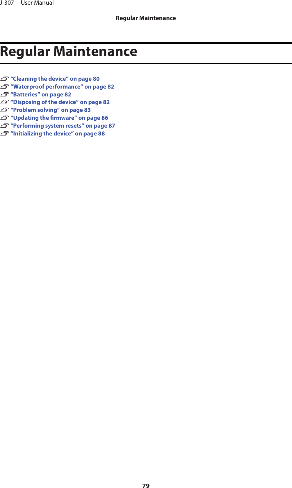 Regular MaintenanceU “Cleaning the device” on page 80U “Waterproof performance” on page 82U “Batteries” on page 82U “Disposing of the device” on page 82U “Problem solving” on page 83U “Updating the rmware” on page 86U “Performing system resets” on page 87U “Initializing the device” on page 88J-307     User ManualRegular Maintenance79