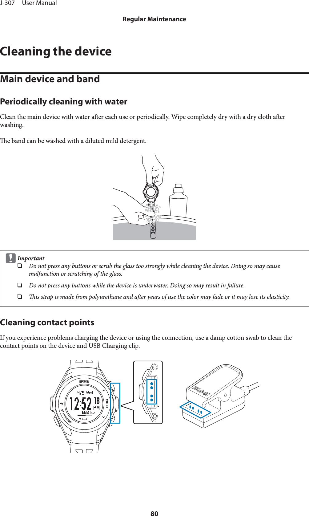 Cleaning the deviceMain device and bandPeriodically cleaning with waterClean the main device with water aer each use or periodically. Wipe completely dry with a dry cloth aerwashing.e band can be washed with a diluted mild detergent.cImportant❏Do not press any buttons or scrub the glass too strongly while cleaning the device. Doing so may causemalfunction or scratching of the glass.❏Do not press any buttons while the device is underwater. Doing so may result in failure.❏is strap is made from polyurethane and aer years of use the color may fade or it may lose its elasticity.Cleaning contact pointsIf you experience problems charging the device or using the connection, use a damp cotton swab to clean thecontact points on the device and USB Charging clip.J-307     User ManualRegular Maintenance80