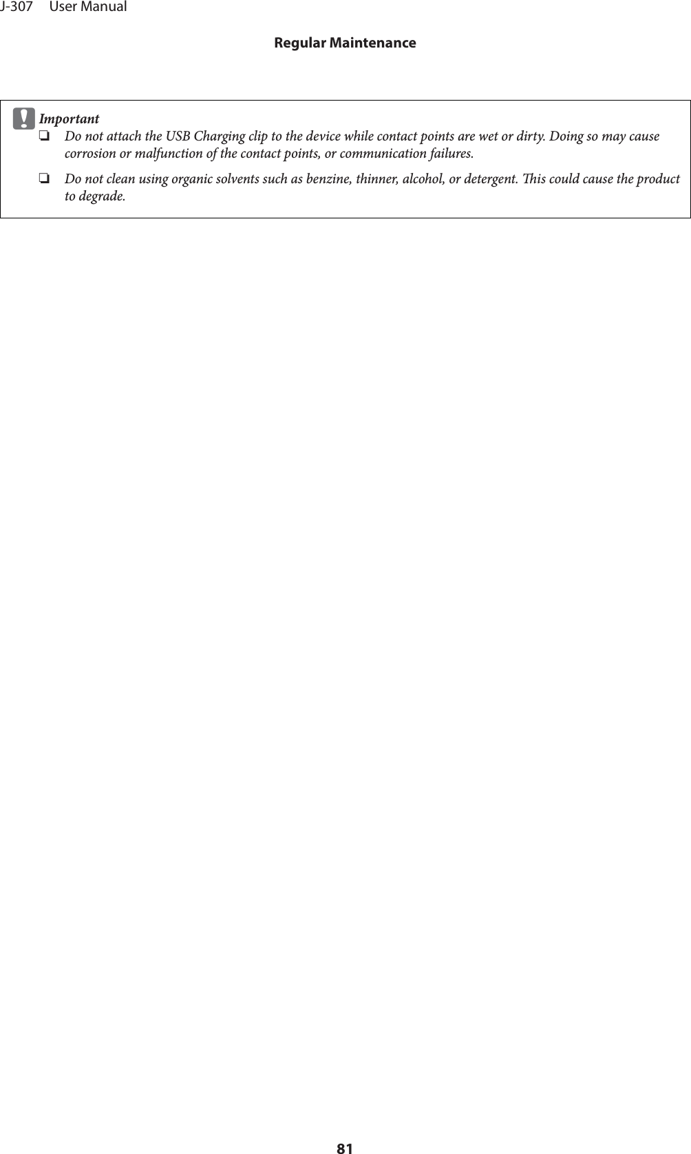 cImportant❏Do not attach the USB Charging clip to the device while contact points are wet or dirty. Doing so may causecorrosion or malfunction of the contact points, or communication failures.❏Do not clean using organic solvents such as benzine, thinner, alcohol, or detergent. is could cause the productto degrade.J-307     User ManualRegular Maintenance81