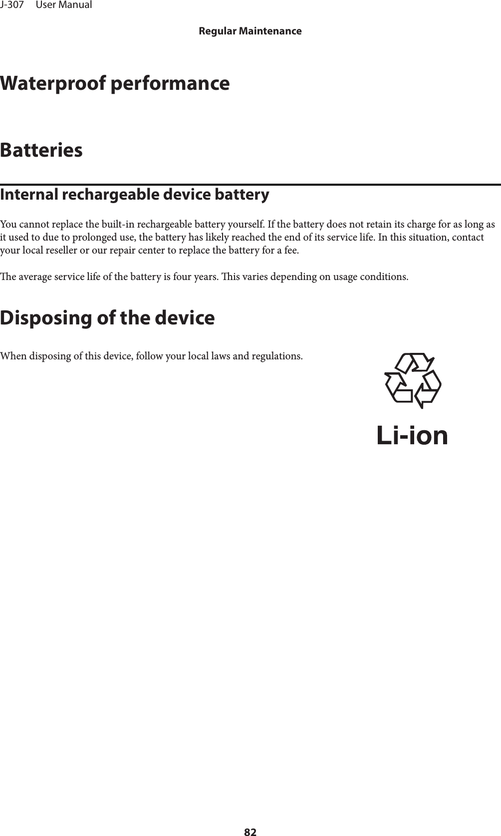 Waterproof performanceBatteriesInternal rechargeable device batteryYou cannot replace the built-in rechargeable battery yourself. If the battery does not retain its charge for as long asit used to due to prolonged use, the battery has likely reached the end of its service life. In this situation, contactyour local reseller or our repair center to replace the battery for a fee.e average service life of the battery is four years. is varies depending on usage conditions.Disposing of the deviceWhen disposing of this device, follow your local laws and regulations.J-307     User ManualRegular Maintenance82