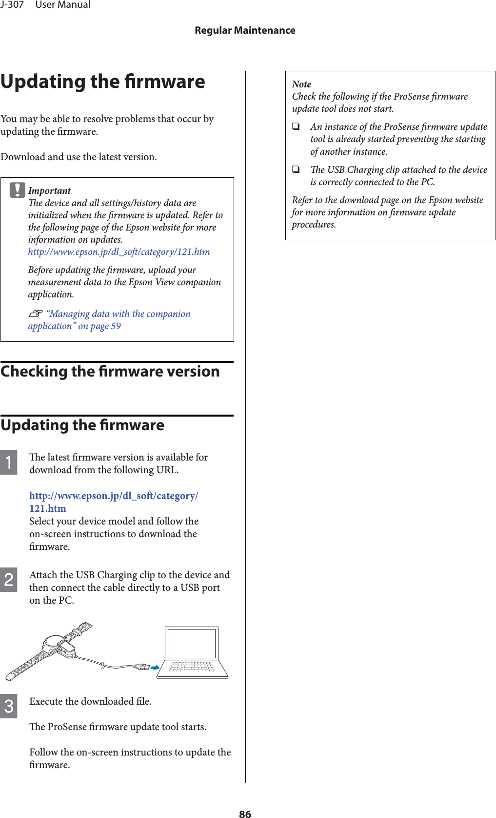 Updating the rmwareYou may be able to resolve problems that occur byupdating the rmware.Download and use the latest version.cImportante device and all settings/history data areinitialized when the rmware is updated. Refer tothe following page of the Epson website for moreinformation on updates.http://www.epson.jp/dl_so/category/121.htmBefore updating the rmware, upload yourmeasurement data to the Epson View companionapplication.U “Managing data with the companionapplication” on page 59Checking the rmware versionUpdating the rmwareAe latest rmware version is available fordownload from the following URL.http://www.epson.jp/dl_so/category/121.htmSelect your device model and follow theon-screen instructions to download thermware.BAttach the USB Charging clip to the device andthen connect the cable directly to a USB porton the PC.CExecute the downloaded le.e ProSense rmware update tool starts.Follow the on-screen instructions to update thermware.NoteCheck the following if the ProSense rmwareupdate tool does not start.❏An instance of the ProSense rmware updatetool is already started preventing the startingof another instance.❏e USB Charging clip attached to the deviceis correctly connected to the PC.Refer to the download page on the Epson websitefor more information on rmware updateprocedures.J-307     User ManualRegular Maintenance86