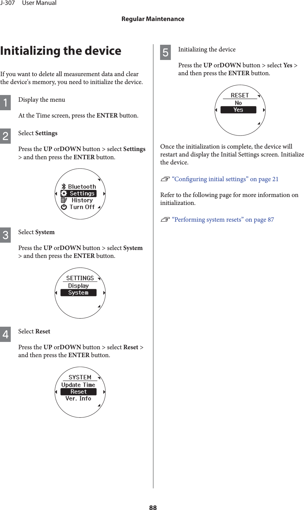 Initializing the deviceIf you want to delete all measurement data and clearthe device&apos;s memory, you need to initialize the device.ADisplay the menuAt the Time screen, press the ENTER button.BSelect SettingsPress the UP orDOWN button &gt; select Settings&gt; and then press the ENTER button.CSelect SystemPress the UP orDOWN button &gt; select System&gt; and then press the ENTER button.DSelect ResetPress the UP orDOWN button &gt; select Reset &gt;and then press the ENTER button.EInitializing the devicePress the UP orDOWN button &gt; select Yes  &gt;and then press the ENTER button.Once the initialization is complete, the device willrestart and display the Initial Settings screen. Initializethe device.U “Conguring initial settings” on page 21Refer to the following page for more information oninitialization.U “Performing system resets” on page 87J-307     User ManualRegular Maintenance88