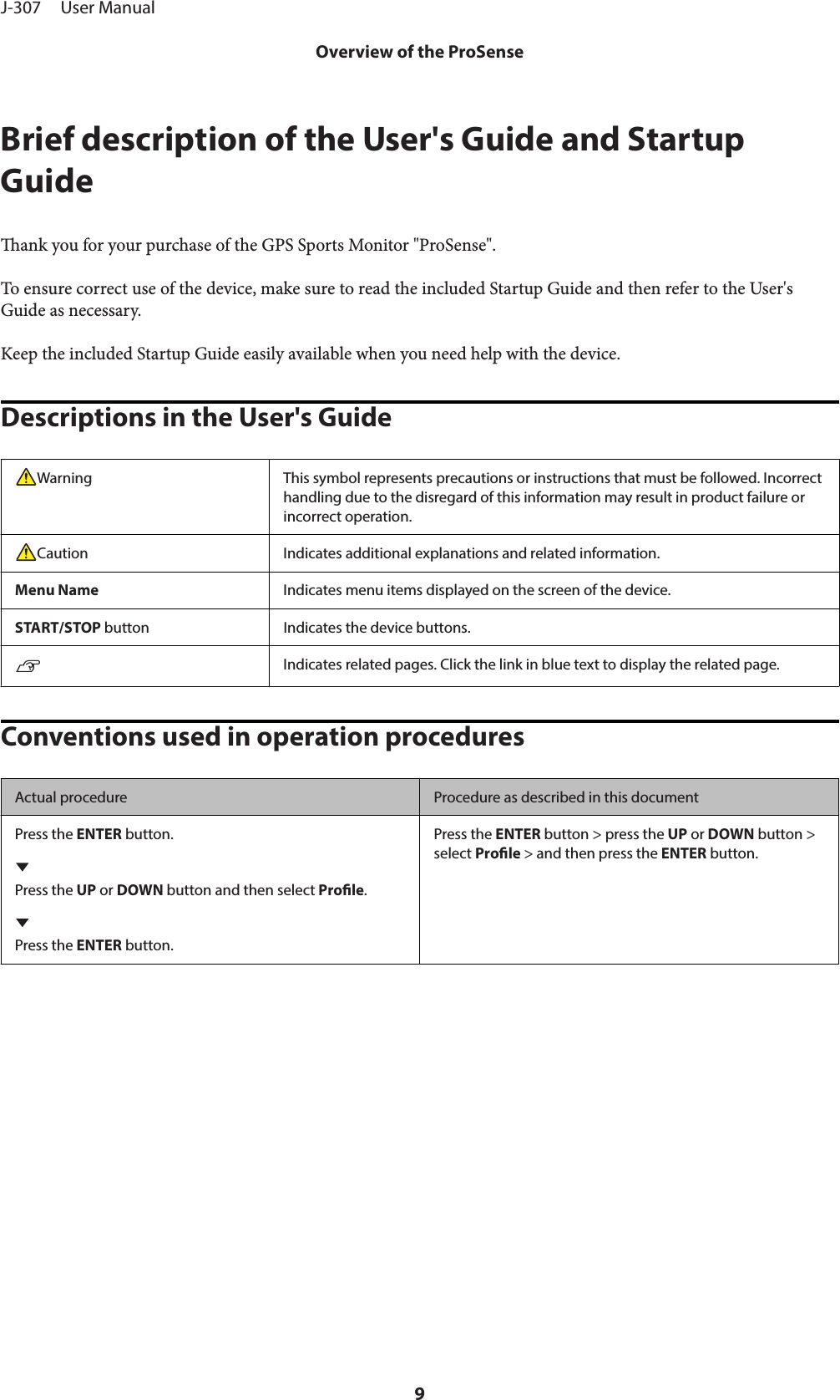 Brief description of the User&apos;s Guide and StartupGuideank you for your purchase of the GPS Sports Monitor &quot;ProSense&quot;.To ensure correct use of the device, make sure to read the included Startup Guide and then refer to the User&apos;sGuide as necessary.Keep the included Startup Guide easily available when you need help with the device.Descriptions in the User&apos;s GuideWarning This symbol represents precautions or instructions that must be followed. Incorrecthandling due to the disregard of this information may result in product failure orincorrect operation.Caution Indicates additional explanations and related information.Menu Name Indicates menu items displayed on the screen of the device.START/STOP button Indicates the device buttons.UIndicates related pages. Click the link in blue text to display the related page.Conventions used in operation proceduresActual procedure Procedure as described in this documentPress the ENTER button.Press the UP or DOWN button and then select Prole.Press the ENTER button.Press the ENTER button &gt; press the UP or DOWN button &gt;select Prole &gt; and then press the ENTER button.J-307     User ManualOverview of the ProSense9