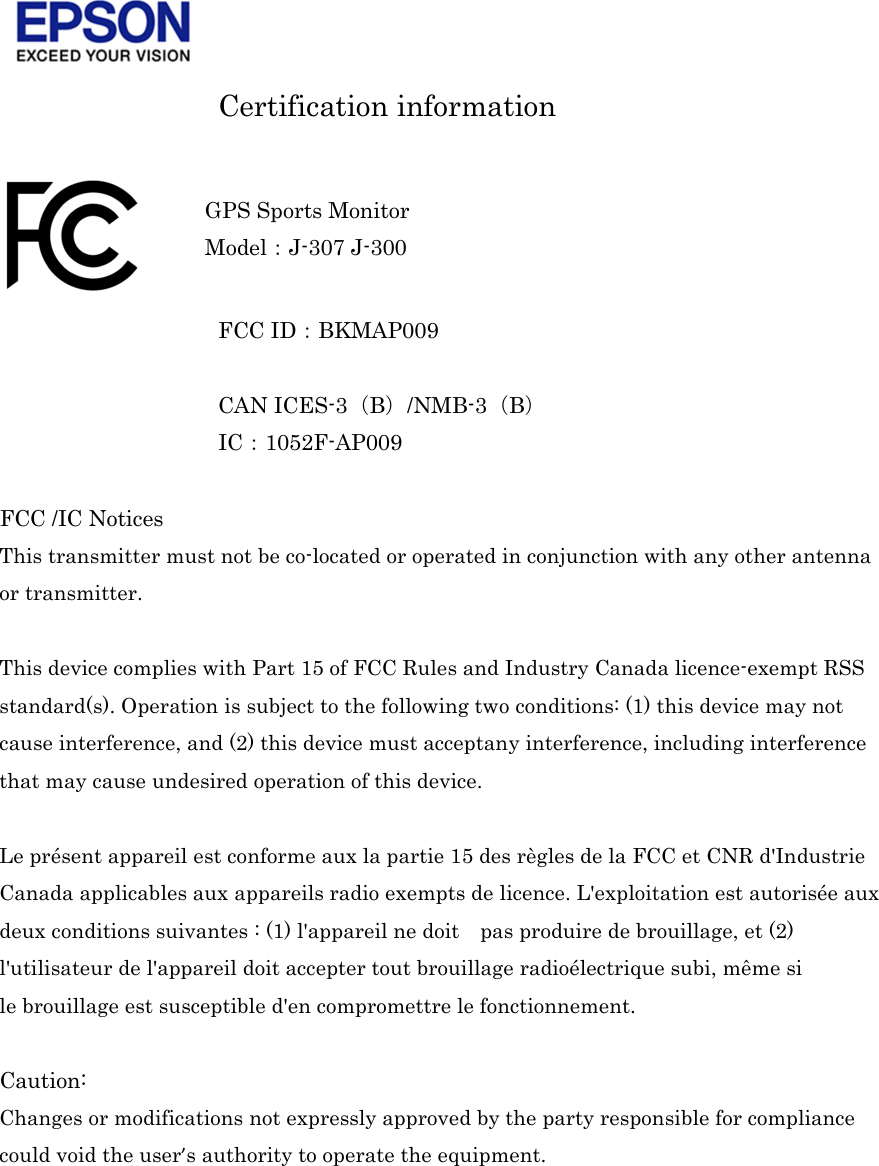     Certification information   FCC ID󲔹BKMAP009  CAN ICES-3󲔧B󲔨/NMB-3󲔧B󲔨 IC󲔹1052F-AP009  FCC /IC Notices This transmitter must not be co-located or operated in conjunction with any other antenna or transmitter.  This device complies with Part 15 of FCC Rules and Industry Canada licence-exempt RSS standard(s). Operation is subject to the following two conditions: (1) this device may not cause interference, and (2) this device must acceptany interference, including interference that may cause undesired operation of this device.  Le présent appareil est conforme aux la partie 15 des règles de la FCC et CNR d&apos;Industrie Canada applicables aux appareils radio exempts de licence. L&apos;exploitation est autorisée aux deux conditions suivantes : (1) l&apos;appareil ne doit    pas produire de brouillage, et (2) l&apos;utilisateur de l&apos;appareil doit accepter tout brouillage radioélectrique subi, même si le brouillage est susceptible d&apos;en compromettre le fonctionnement.  Caution: Changes or modifications not expressly approved by the party responsible for compliance could void the user’s authority to operate the equipment.     GPS Sports Monitor Model󲔹J-307 J-300 