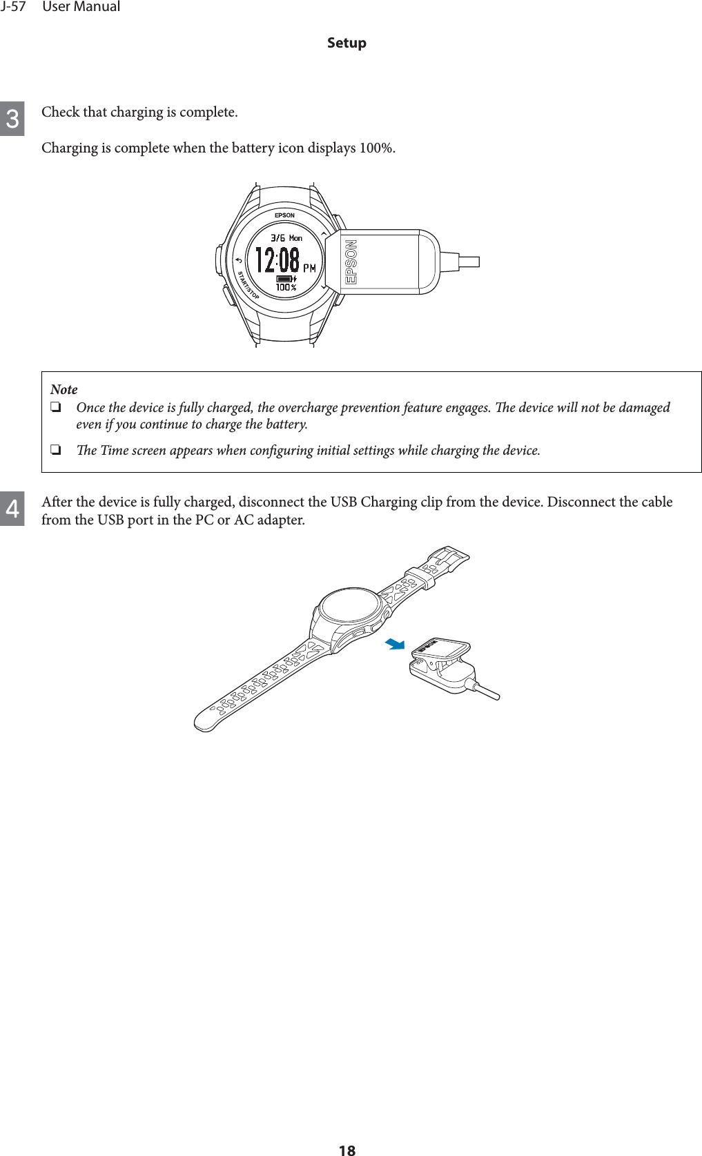 CCheck that charging is complete.Charging is complete when the battery icon displays 100%.Note❏Once the device is fully charged, the overcharge prevention feature engages. e device will not be damagedeven if you continue to charge the battery.❏e Time screen appears when conguring initial settings while charging the device.DAer the device is fully charged, disconnect the USB Charging clip from the device. Disconnect the cablefrom the USB port in the PC or AC adapter.J-57     User ManualSetup18