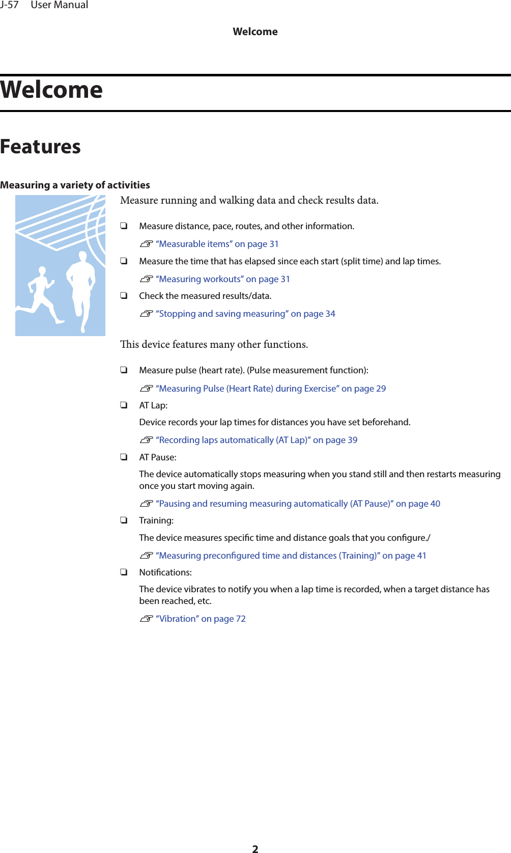 WelcomeFeaturesMeasuring a variety of activitiesMeasure running and walking data and check results data.❏Measure distance, pace, routes, and other information.U “Measurable items” on page 31❏Measure the time that has elapsed since each start (split time) and lap times.U “Measuring workouts” on page 31❏Check the measured results/data.U “Stopping and saving measuring” on page 34is device features many other functions.❏Measure pulse (heart rate). (Pulse measurement function):U “Measuring Pulse (Heart Rate) during Exercise” on page 29❏AT Lap:Device records your lap times for distances you have set beforehand.U “Recording laps automatically (AT Lap)” on page 39❏AT Pause:The device automatically stops measuring when you stand still and then restarts measuringonce you start moving again.U “Pausing and resuming measuring automatically (AT Pause)” on page 40❏Training:The device measures specic time and distance goals that you congure./U “Measuring precongured time and distances (Training)” on page 41❏Notications:The device vibrates to notify you when a lap time is recorded, when a target distance hasbeen reached, etc.U “Vibration” on page 72J-57     User ManualWelcome2