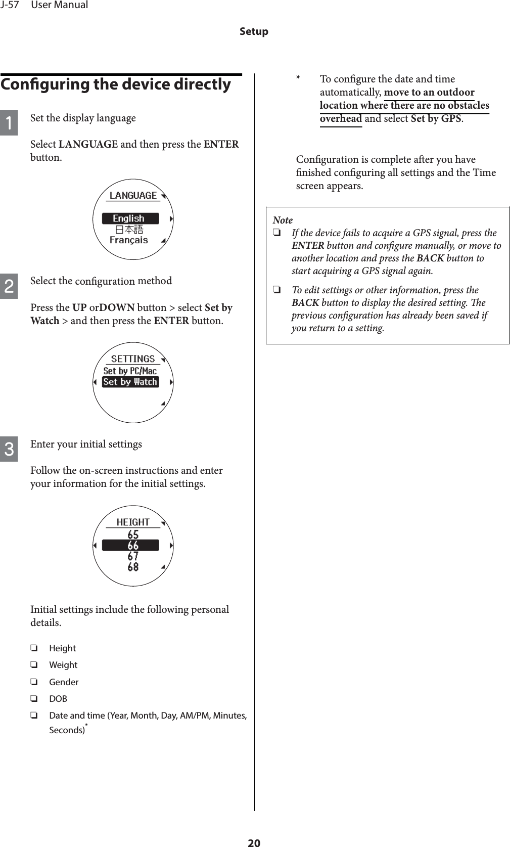 Conguring the device directlyASet the display languageSelect LANGUAGE and then press the ENTERbutton.BSelect the conguration methodPress the UP orDOWN button &gt; select Set byWatch &gt; and then press the ENTER button.CEnter your initial settingsFollow the on-screen instructions and enteryour information for the initial settings.Initial settings include the following personaldetails.❏Height❏Weight❏Gender❏DOB❏Date and time (Year, Month, Day, AM/PM, Minutes,Seconds)** To congure the date and timeautomatically, move to an outdoorlocation where there are no obstaclesoverhead and select Set by GPS.Conguration is complete aer you havenished conguring all settings and the Timescreen appears.Note❏If the device fails to acquire a GPS signal, press theENTER button and congure manually, or move toanother location and press the BACK button tostart acquiring a GPS signal again.❏To edit settings or other information, press theBACK button to display the desired setting. eprevious conguration has already been saved ifyou return to a setting.J-57     User ManualSetup20