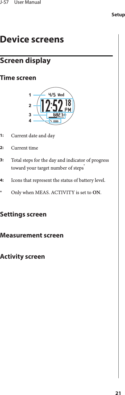 Device screensScreen displayTime screen12341:Current date and day2:Current time3:Total steps for the day and indicator of progresstoward your target number of steps*4:Icons that represent the status of battery level.* Only when MEAS. ACTIVITY is set to ON.Settings screenMeasurement screenActivity screenJ-57     User ManualSetup21