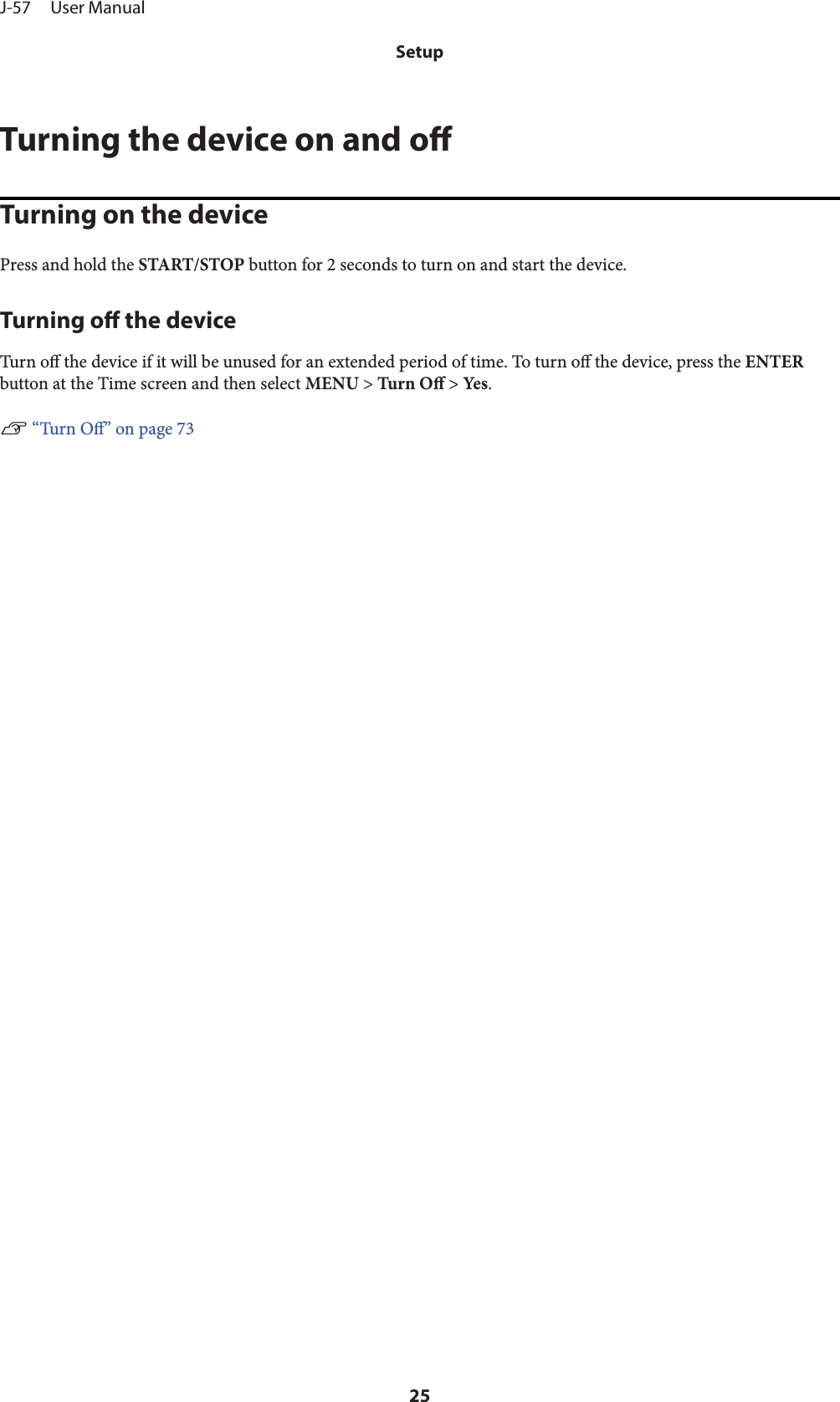 Turning the device on and oTurning on the devicePress and hold the START/STOP button for 2 seconds to turn on and start the device.Turning o the deviceTurn o the device if it will be unused for an extended period of time. To turn o the device, press the ENTERbutton at the Time screen and then select MENU &gt; Tur n  O &gt; Yes .U “Turn O” on page 73J-57     User ManualSetup25