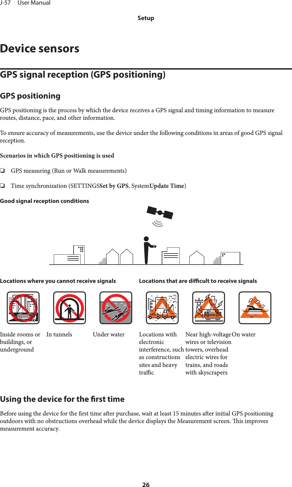 Device sensorsGPS signal reception (GPS positioning)GPS positioningGPS positioning is the process by which the device receives a GPS signal and timing information to measureroutes, distance, pace, and other information.To ensure accuracy of measurements, use the device under the following conditions in areas of good GPS signalreception.Scenarios in which GPS positioning is used❏GPS measuring (Run or Walk measurements)❏Time synchronization (SETTINGSSet by GPS, SystemUpdate Time)Good signal reception conditionsLocations where you cannot receive signals Locations that are dicult to receive signalsInside rooms orbuildings, orundergroundIn tunnels Under water Locations withelectronicinterference, suchas constructionssites and heavytracNear high-voltagewires or televisiontowers, overheadelectric wires fortrains, and roadswith skyscrapersOn waterUsing the device for the rst timeBefore using the device for the rst time aer purchase, wait at least 15 minutes aer initial GPS positioningoutdoors with no obstructions overhead while the device displays the Measurement screen. is improvesmeasurement accuracy.J-57     User ManualSetup26