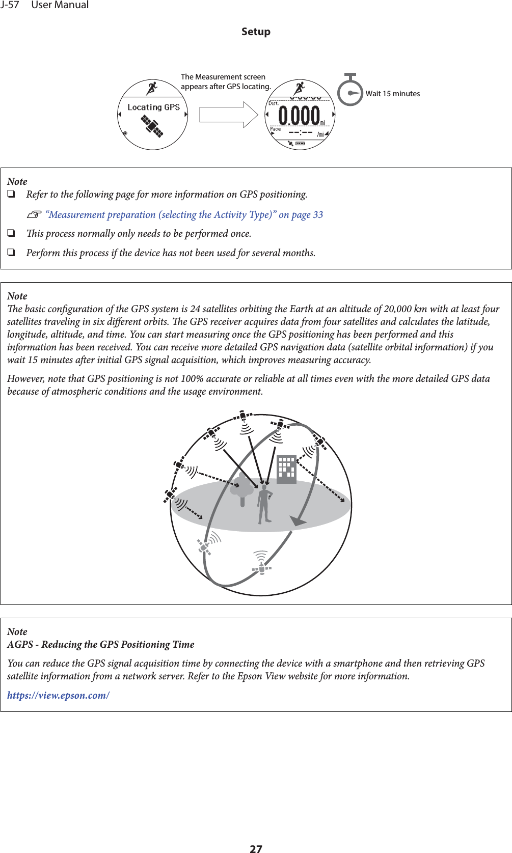 The Measurement screen appears after GPS locating. Wait 15 minutesNote❏Refer to the following page for more information on GPS positioning.U “Measurement preparation (selecting the Activity Type)” on page 33❏is process normally only needs to be performed once.❏Perform this process if the device has not been used for several months.Notee basic conguration of the GPS system is 24 satellites orbiting the Earth at an altitude of 20,000 km with at least foursatellites traveling in six dierent orbits. e GPS receiver acquires data from four satellites and calculates the latitude,longitude, altitude, and time. You can start measuring once the GPS positioning has been performed and thisinformation has been received. You can receive more detailed GPS navigation data (satellite orbital information) if youwait 15 minutes aer initial GPS signal acquisition, which improves measuring accuracy.However, note that GPS positioning is not 100% accurate or reliable at all times even with the more detailed GPS databecause of atmospheric conditions and the usage environment.NoteAGPS - Reducing the GPS Positioning TimeYou can reduce the GPS signal acquisition time by connecting the device with a smartphone and then retrieving GPSsatellite information from a network server. Refer to the Epson View website for more information.https://view.epson.com/J-57     User ManualSetup27