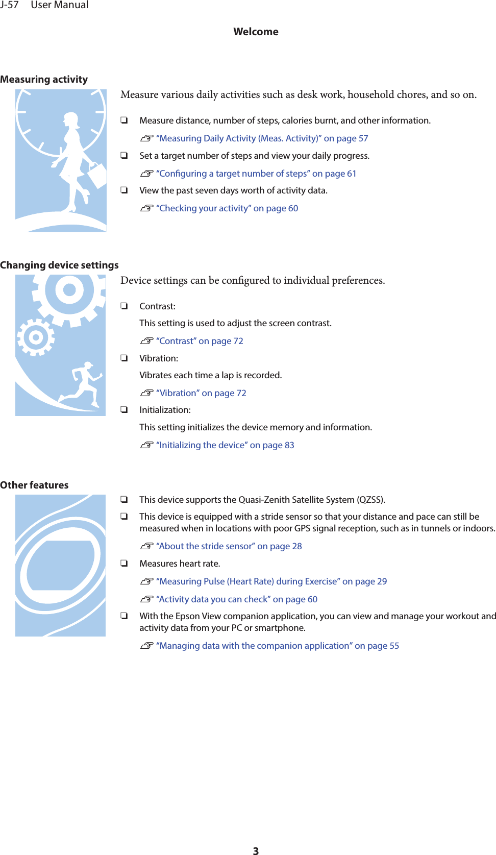 Measuring activityMeasure various daily activities such as desk work, household chores, and so on.❏Measure distance, number of steps, calories burnt, and other information.U “Measuring Daily Activity (Meas. Activity)” on page 57❏Set a target number of steps and view your daily progress.U “Conguring a target number of steps” on page 61❏View the past seven days worth of activity data.U “Checking your activity” on page 60Changing device settingsDevice settings can be congured to individual preferences.❏Contrast:This setting is used to adjust the screen contrast.U “Contrast” on page 72❏Vibration:Vibrates each time a lap is recorded.U “Vibration” on page 72❏Initialization:This setting initializes the device memory and information.U “Initializing the device” on page 83Other features❏This device supports the Quasi-Zenith Satellite System (QZSS).❏This device is equipped with a stride sensor so that your distance and pace can still bemeasured when in locations with poor GPS signal reception, such as in tunnels or indoors.U “About the stride sensor” on page 28❏Measures heart rate.U “Measuring Pulse (Heart Rate) during Exercise” on page 29U “Activity data you can check” on page 60❏With the Epson View companion application, you can view and manage your workout andactivity data from your PC or smartphone.U “Managing data with the companion application” on page 55J-57     User ManualWelcome3
