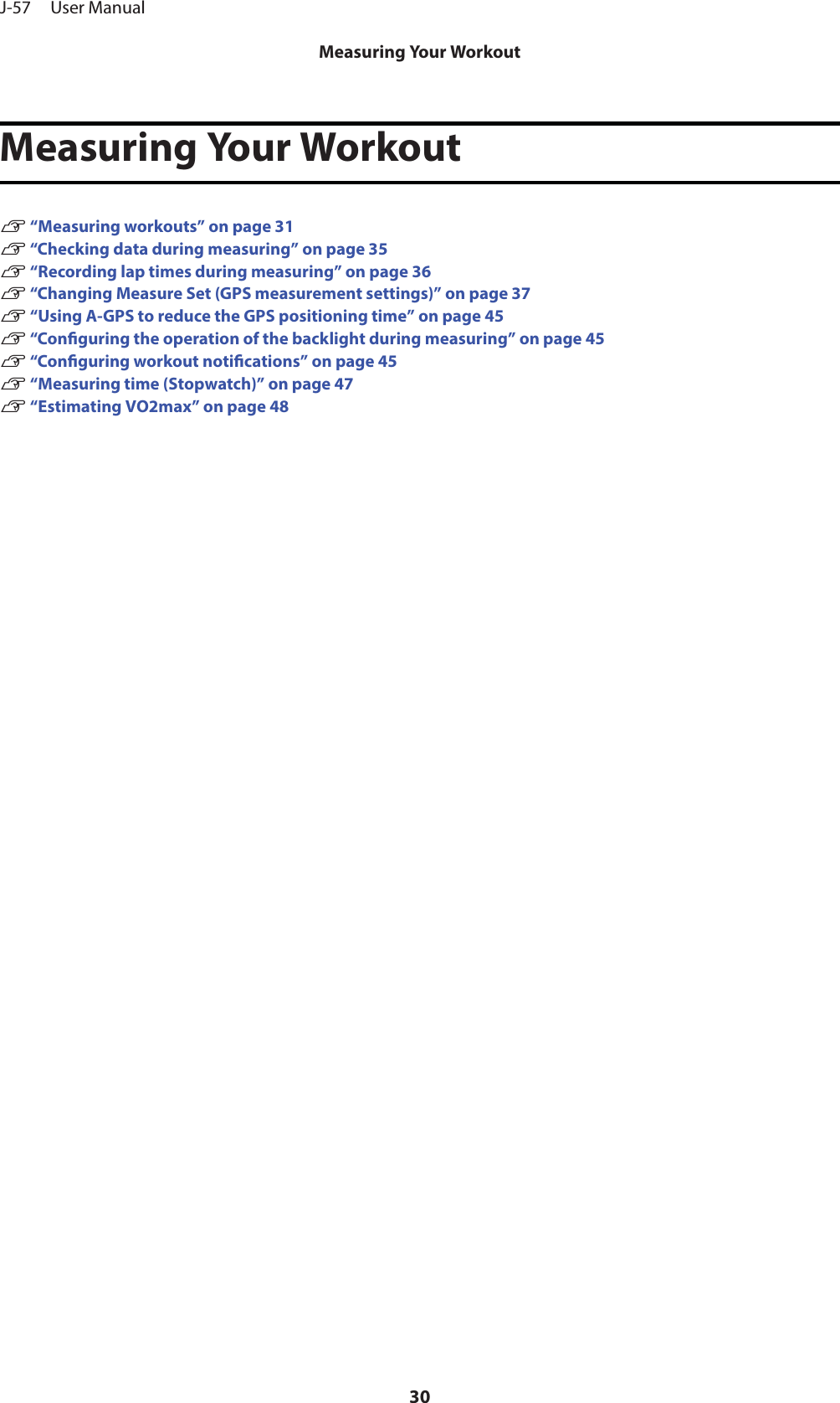 Measuring Your WorkoutU “Measuring workouts” on page 31U “Checking data during measuring” on page 35U “Recording lap times during measuring” on page 36U “Changing Measure Set (GPS measurement settings)” on page 37U “Using A-GPS to reduce the GPS positioning time” on page 45U “Conguring the operation of the backlight during measuring” on page 45U “Conguring workout notications” on page 45U “Measuring time (Stopwatch)” on page 47U “Estimating VO2max” on page 48J-57     User ManualMeasuring Your Workout30
