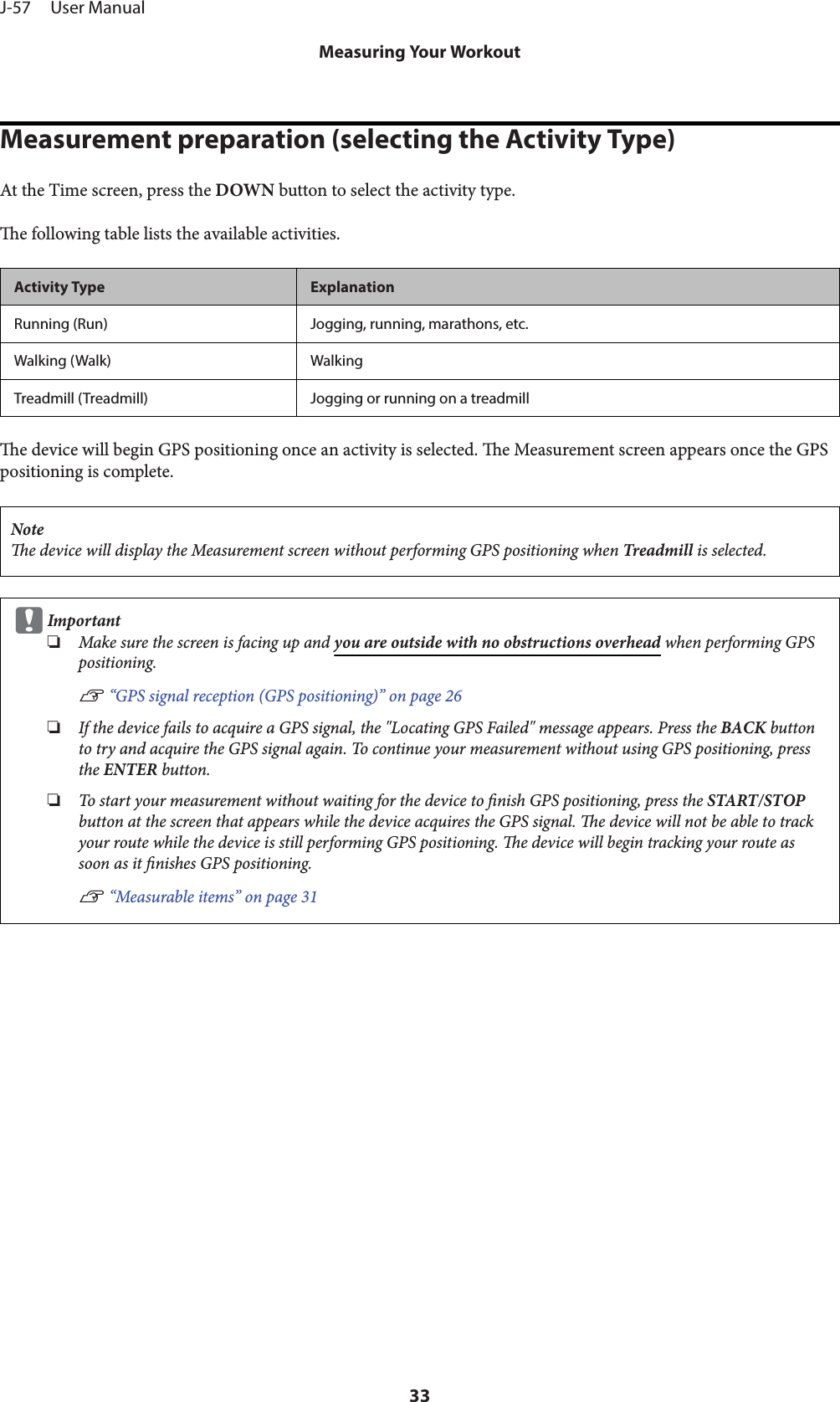 Measurement preparation (selecting the Activity Type)At the Time screen, press the DOWN button to select the activity type.e following table lists the available activities.Activity Type ExplanationRunning (Run) Jogging, running, marathons, etc.Walking (Walk) WalkingTreadmill (Treadmill) Jogging or running on a treadmille device will begin GPS positioning once an activity is selected. e Measurement screen appears once the GPSpositioning is complete.Notee device will display the Measurement screen without performing GPS positioning when Treadmill is selected.cImportant❏Make sure the screen is facing up and you are outside with no obstructions overhead when performing GPSpositioning.U “GPS signal reception (GPS positioning)” on page 26❏If the device fails to acquire a GPS signal, the &quot;Locating GPS Failed&quot; message appears. Press the BACK buttonto try and acquire the GPS signal again. To continue your measurement without using GPS positioning, pressthe ENTER button.❏To start your measurement without waiting for the device to nish GPS positioning, press the START/STOPbutton at the screen that appears while the device acquires the GPS signal. e device will not be able to trackyour route while the device is still performing GPS positioning. e device will begin tracking your route assoon as it nishes GPS positioning.U “Measurable items” on page 31J-57     User ManualMeasuring Your Workout33