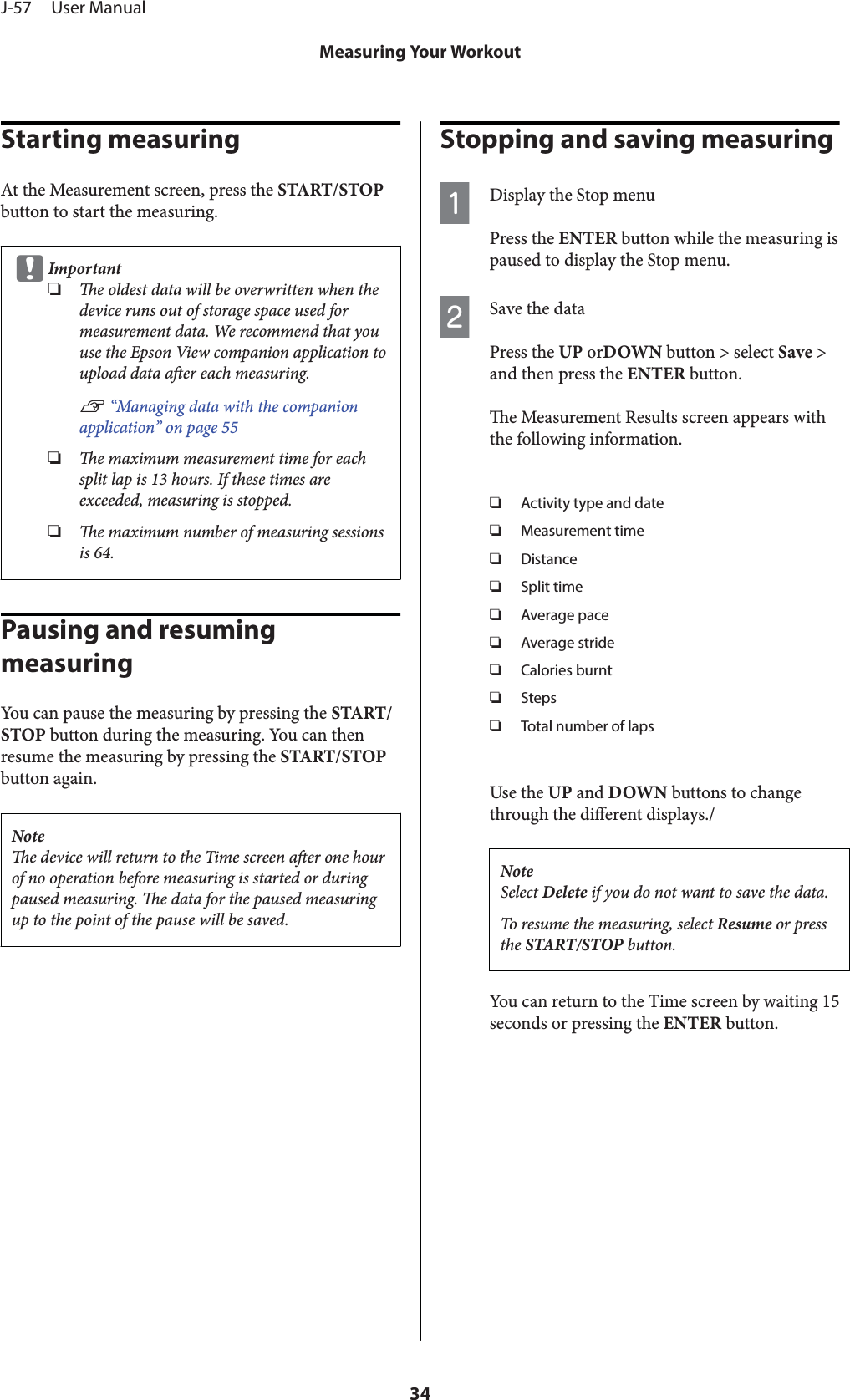 Starting measuringAt the Measurement screen, press the START/STOPbutton to start the measuring.cImportant❏e oldest data will be overwritten when thedevice runs out of storage space used formeasurement data. We recommend that youuse the Epson View companion application toupload data aer each measuring.U “Managing data with the companionapplication” on page 55❏e maximum measurement time for eachsplit lap is 13 hours. If these times areexceeded, measuring is stopped.❏e maximum number of measuring sessionsis 64.Pausing and resuming measuringYou can pause the measuring by pressing the START/STOP button during the measuring. You can thenresume the measuring by pressing the START/STOPbutton again.Notee device will return to the Time screen aer one hourof no operation before measuring is started or duringpaused measuring. e data for the paused measuringup to the point of the pause will be saved.Stopping and saving measuringADisplay the Stop menuPress the ENTER button while the measuring ispaused to display the Stop menu.BSave the dataPress the UP orDOWN button &gt; select Save &gt;and then press the ENTER button.e Measurement Results screen appears withthe following information.❏Activity type and date❏Measurement time❏Distance❏Split time❏Average pace❏Average stride❏Calories burnt❏Steps❏Total number of lapsUse the UP and DOWN buttons to changethrough the dierent displays./NoteSelect Delete if you do not want to save the data.To resume the measuring, select Resume or pressthe START/STOP button.You can return to the Time screen by waiting 15seconds or pressing the ENTER button.J-57     User ManualMeasuring Your Workout34