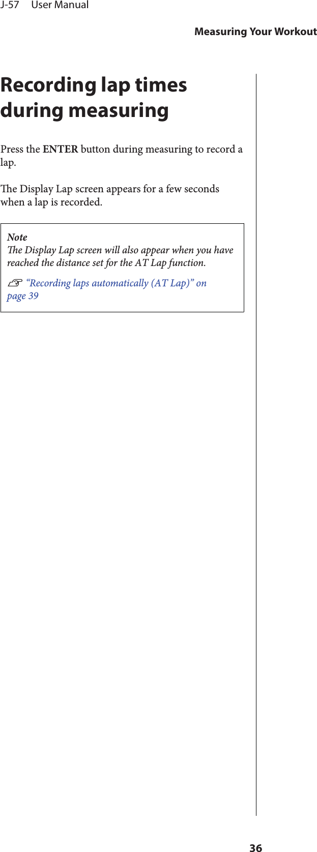 Recording lap timesduring measuringPress the ENTER button during measuring to record alap.e Display Lap screen appears for a few secondswhen a lap is recorded.Notee Display Lap screen will also appear when you havereached the distance set for the AT Lap function.U “Recording laps automatically (AT Lap)” onpage 39J-57     User ManualMeasuring Your Workout36