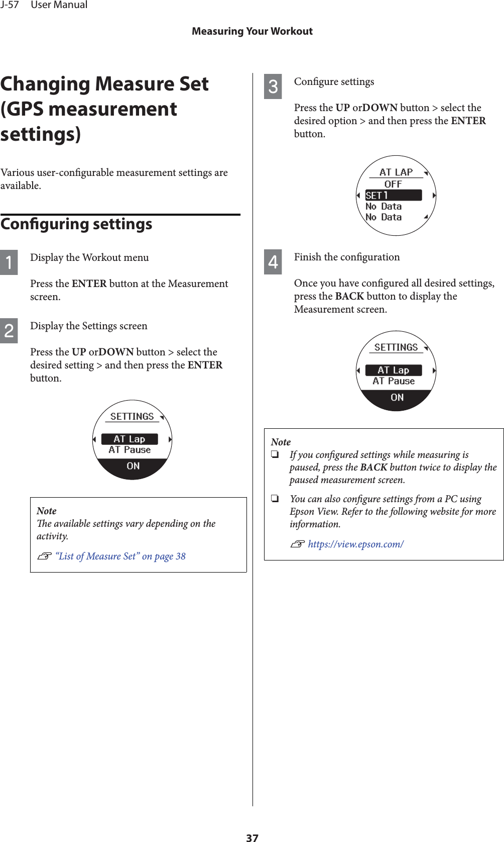 Changing Measure Set(GPS measurementsettings)Various user-congurable measurement settings areavailable.Conguring settingsADisplay the Workout menuPress the ENTER button at the Measurementscreen.BDisplay the Settings screenPress the UP orDOWN button &gt; select thedesired setting &gt; and then press the ENTERbutton.Notee available settings vary depending on theactivity.U “List of Measure Set” on page 38CCongure settingsPress the UP orDOWN button &gt; select thedesired option &gt; and then press the ENTERbutton.DFinish the congurationOnce you have congured all desired settings,press the BACK button to display theMeasurement screen.Note❏If you congured settings while measuring ispaused, press the BACK button twice to display thepaused measurement screen.❏You c an al so  congure settings from a PC usingEpson View. Refer to the following website for moreinformation.U https://view.epson.com/J-57     User ManualMeasuring Your Workout37