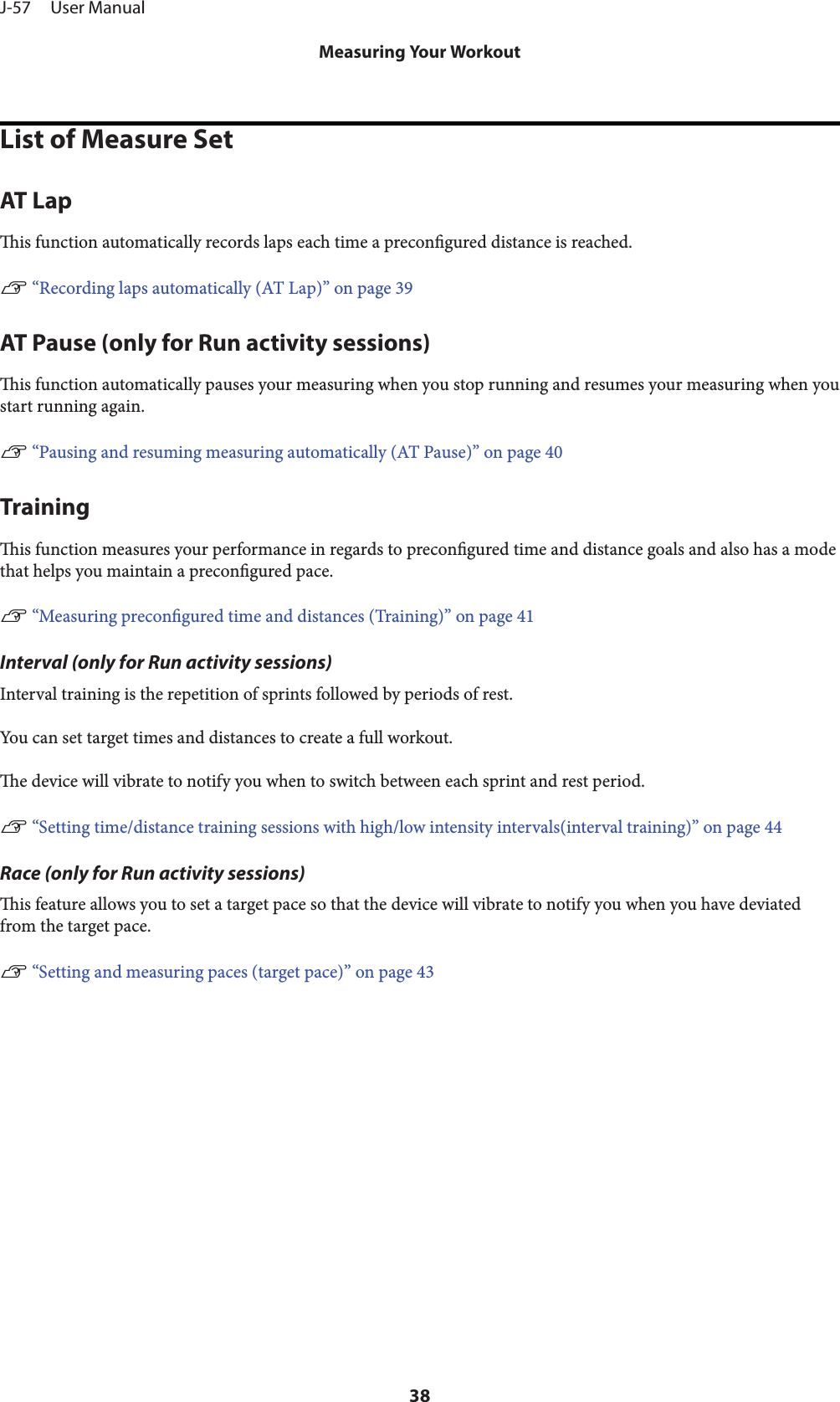 List of Measure SetAT Lapis function automatically records laps each time a precongured distance is reached.U “Recording laps automatically (AT Lap)” on page 39AT Pause (only for Run activity sessions)is function automatically pauses your measuring when you stop running and resumes your measuring when youstart running again.U “Pausing and resuming measuring automatically (AT Pause)” on page 40Trainingis function measures your performance in regards to precongured time and distance goals and also has a modethat helps you maintain a precongured pace.U “Measuring precongured time and distances (Training)” on page 41Interval (only for Run activity sessions)Interval training is the repetition of sprints followed by periods of rest.You can set target times and distances to create a full workout.e device will vibrate to notify you when to switch between each sprint and rest period.U “Setting time/distance training sessions with high/low intensity intervals(interval training)” on page 44Race (only for Run activity sessions)is feature allows you to set a target pace so that the device will vibrate to notify you when you have deviatedfrom the target pace.U “Setting and measuring paces (target pace)” on page 43J-57     User ManualMeasuring Your Workout38