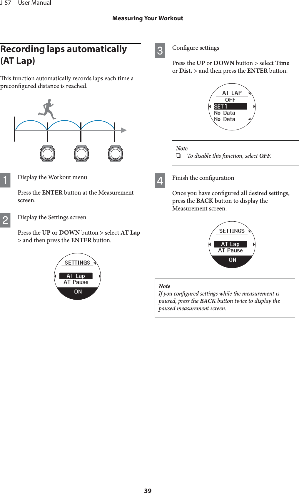 Recording laps automatically (AT Lap)is function automatically records laps each time aprecongured distance is reached.ADisplay the Workout menuPress the ENTER button at the Measurementscreen.BDisplay the Settings screenPress the UP or DOWN button &gt; select AT Lap&gt; and then press the ENTER button.CCongure settingsPress the UP or DOWN button &gt; select Timeor Dist. &gt; and then press the ENTER button.Note❏To disable this function, select OFF.DFinish the congurationOnce you have congured all desired settings,press the BACK button to display theMeasurement screen.NoteIf you congured settings while the measurement ispaused, press the BACK button twice to display thepaused measurement screen.J-57     User ManualMeasuring Your Workout39