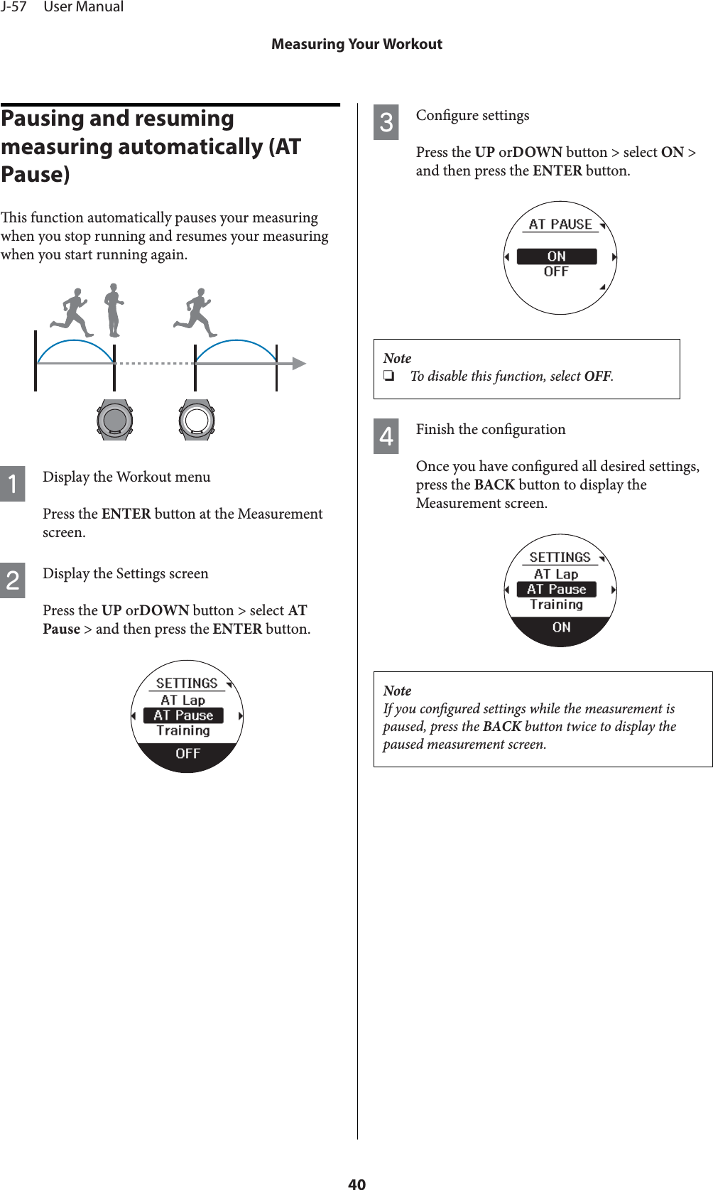Pausing and resuming measuring automatically (AT Pause)is function automatically pauses your measuringwhen you stop running and resumes your measuringwhen you start running again.ADisplay the Workout menuPress the ENTER button at the Measurementscreen.BDisplay the Settings screenPress the UP orDOWN button &gt; select ATPause &gt; and then press the ENTER button.CCongure settingsPress the UP orDOWN button &gt; select ON &gt;and then press the ENTER button.Note❏To disable this function, select OFF.DFinish the congurationOnce you have congured all desired settings,press the BACK button to display theMeasurement screen.NoteIf you congured settings while the measurement ispaused, press the BACK button twice to display thepaused measurement screen.J-57     User ManualMeasuring Your Workout40