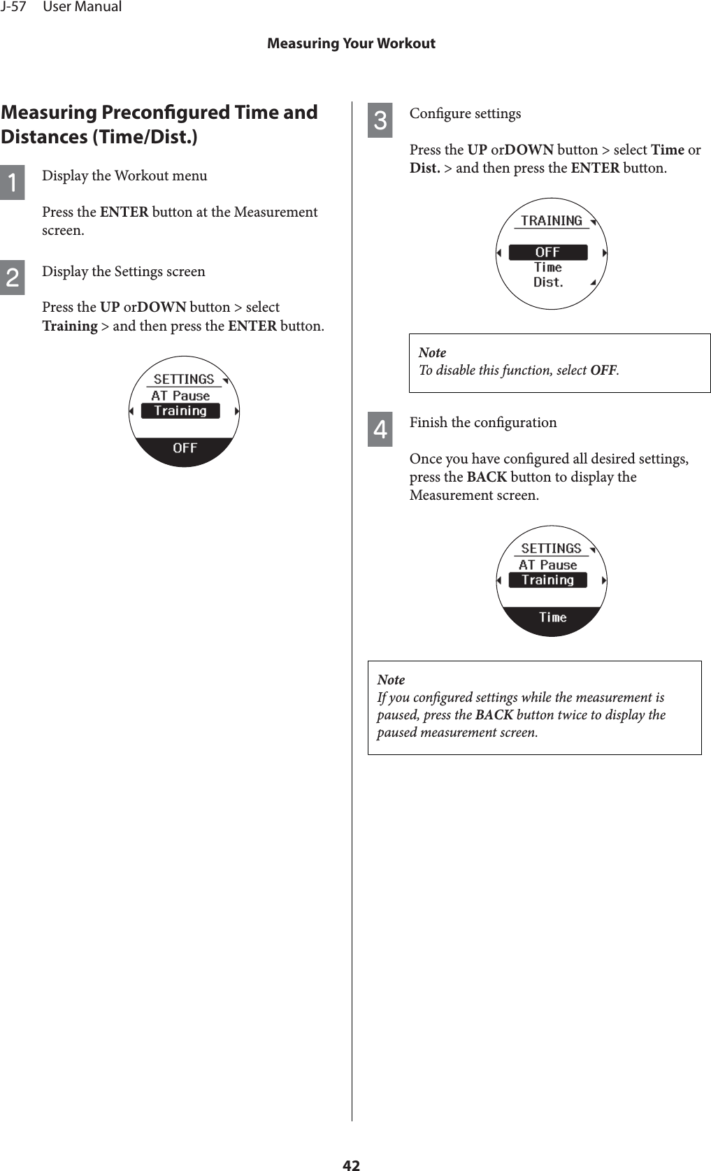 Measuring Precongured Time andDistances (Time/Dist.)ADisplay the Workout menuPress the ENTER button at the Measurementscreen.BDisplay the Settings screenPress the UP orDOWN button &gt; selectTraining &gt; and then press the ENTER button.CCongure settingsPress the UP orDOWN button &gt; select Time orDist. &gt; and then press the ENTER button.NoteTo disable this function, select OFF.DFinish the congurationOnce you have congured all desired settings,press the BACK button to display theMeasurement screen.NoteIf you congured settings while the measurement ispaused, press the BACK button twice to display thepaused measurement screen.J-57     User ManualMeasuring Your Workout42