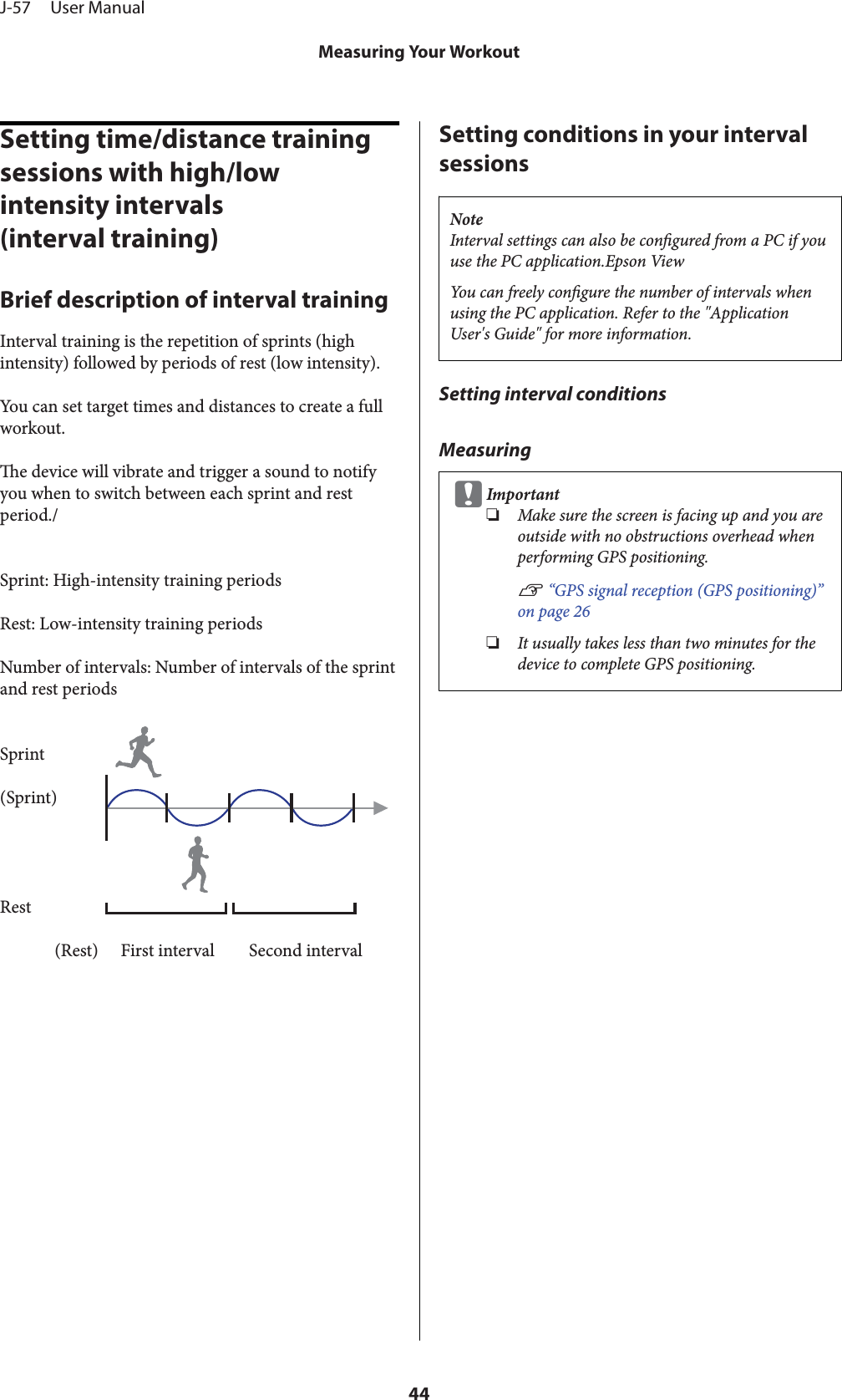 Setting time/distance training sessions with high/low intensity intervals(interval training)Brief description of interval trainingInterval training is the repetition of sprints (highintensity) followed by periods of rest (low intensity).You can set target times and distances to create a fullworkout.e device will vibrate and trigger a sound to notifyyou when to switch between each sprint and restperiod./Sprint: High-intensity training periodsRest: Low-intensity training periodsNumber of intervals: Number of intervals of the sprintand rest periodsSprint(Sprint)Rest(Rest) First interval Second intervalSetting conditions in your intervalsessionsNoteInterval settings can also be congured from a PC if youuse the PC application.Epson ViewYou can freely congure the number of intervals whenusing the PC application. Refer to the &quot;ApplicationUser&apos;s Guide&quot; for more information.Setting interval conditionsMeasuringcImportant❏Make sure the screen is facing up and you areoutside with no obstructions overhead whenperforming GPS positioning.U “GPS signal reception (GPS positioning)”on page 26❏It usually takes less than two minutes for thedevice to complete GPS positioning.J-57     User ManualMeasuring Your Workout44