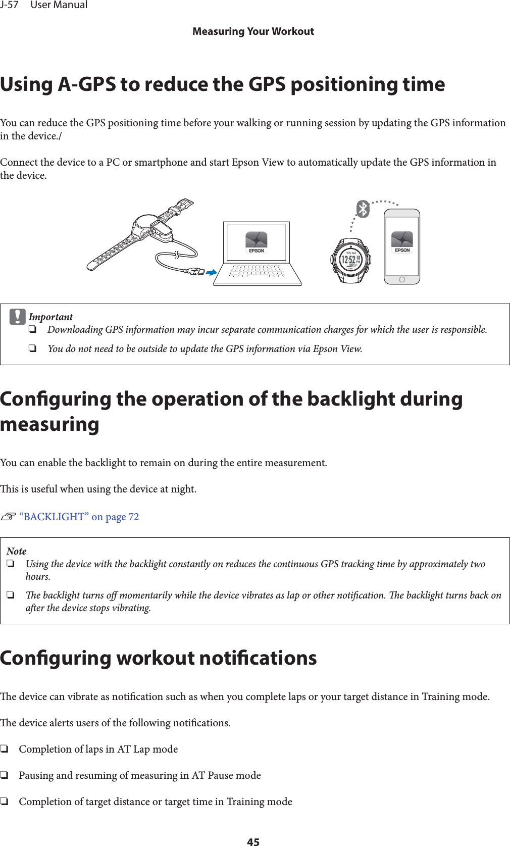 Using A-GPS to reduce the GPS positioning timeYou can reduce the GPS positioning time before your walking or running session by updating the GPS informationin the device./Connect the device to a PC or smartphone and start Epson View to automatically update the GPS information inthe device.cImportant❏Downloading GPS information may incur separate communication charges for which the user is responsible.❏You do not need to be outside to update the GPS information via Epson View.Conguring the operation of the backlight duringmeasuringYou can enable the backlight to remain on during the entire measurement.is is useful when using the device at night.U “BACKLIGHT” on page 72Note❏Using the device with the backlight constantly on reduces the continuous GPS tracking time by approximately twohours.❏e backlight turns o momentarily while the device vibrates as lap or other notication. e backlight turns back onaer the device stops vibrating.Conguring workout noticationse device can vibrate as notication such as when you complete laps or your target distance in Training mode.e device alerts users of the following notications.❏Completion of laps in AT Lap mode❏Pausing and resuming of measuring in AT Pause mode❏Completion of target distance or target time in Training modeJ-57     User ManualMeasuring Your Workout45