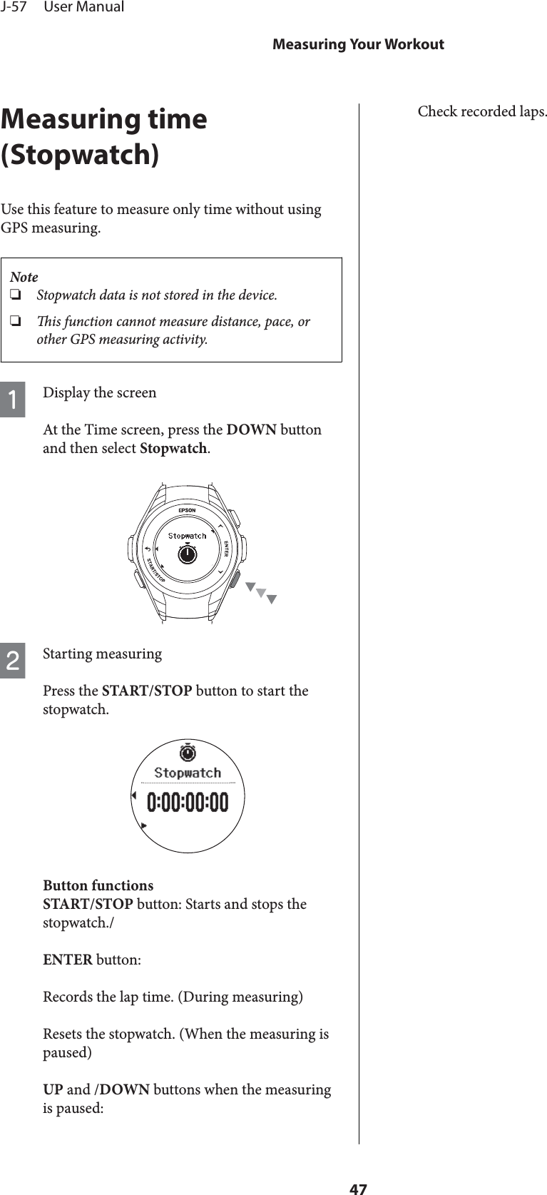 Measuring time(Stopwatch)Use this feature to measure only time without usingGPS measuring.Note❏Stopwatch data is not stored in the device.❏is function cannot measure distance, pace, orother GPS measuring activity.ADisplay the screenAt the Time screen, press the DOWN buttonand then select Stopwatch.BStarting measuringPress the START/STOP button to start thestopwatch.Button functionsSTART/STOP button: Starts and stops thestopwatch./ENTER button:Records the lap time. (During measuring)Resets the stopwatch. (When the measuring ispaused)UP and /DOWN buttons when the measuringis paused:Check recorded laps.J-57     User ManualMeasuring Your Workout47
