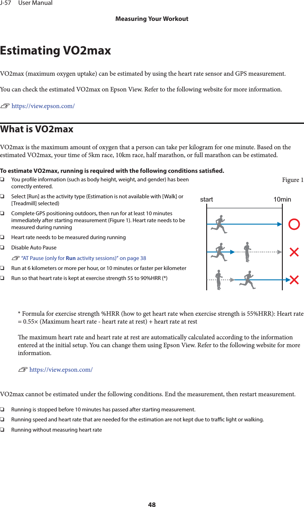 Estimating VO2maxVO2max (maximum oxygen uptake) can be estimated by using the heart rate sensor and GPS measurement.You can check the estimated VO2max on Epson View. Refer to the following website for more information.U https://view.epson.com/What is VO2maxVO2max is the maximum amount of oxygen that a person can take per kilogram for one minute. Based on theestimated VO2max, your time of 5km race, 10km race, half marathon, or full marathon can be estimated.To estimate VO2max, running is required with the following conditions satised.❏You prole information (such as body height, weight, and gender) has beencorrectly entered.❏Select [Run] as the activity type (Estimation is not available with [Walk] or[Treadmill] selected)❏Complete GPS positioning outdoors, then run for at least 10 minutesimmediately after starting measurement (Figure 1). Heart rate needs to bemeasured during running❏Heart rate needs to be measured during running❏Disable Auto PauseU “AT Pause (only for Run activity sessions)” on page 38❏Run at 6 kilometers or more per hour, or 10 minutes or faster per kilometer❏Run so that heart rate is kept at exercise strength 55 to 90%HRR (*)Figure 110minstart* Formula for exercise strength %HRR (how to get heart rate when exercise strength is 55%HRR): Heart rate= 0.55× (Maximum heart rate - heart rate at rest) + heart rate at reste maximum heart rate and heart rate at rest are automatically calculated according to the informationentered at the initial setup. You can change them using Epson View. Refer to the following website for moreinformation.U https://view.epson.com/VO2max cannot be estimated under the following conditions. End the measurement, then restart measurement.❏Running is stopped before 10 minutes has passed after starting measurement.❏Running speed and heart rate that are needed for the estimation are not kept due to trac light or walking.❏Running without measuring heart rateJ-57     User ManualMeasuring Your Workout48