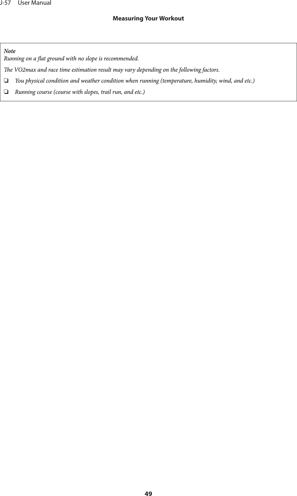 NoteRunning on a at ground with no slope is recommended.e VO2max and race time estimation result may vary depending on the following factors.❏You physical condition and weather condition when running (temperature, humidity, wind, and etc.)❏Running course (course with slopes, trail run, and etc.)J-57     User ManualMeasuring Your Workout49