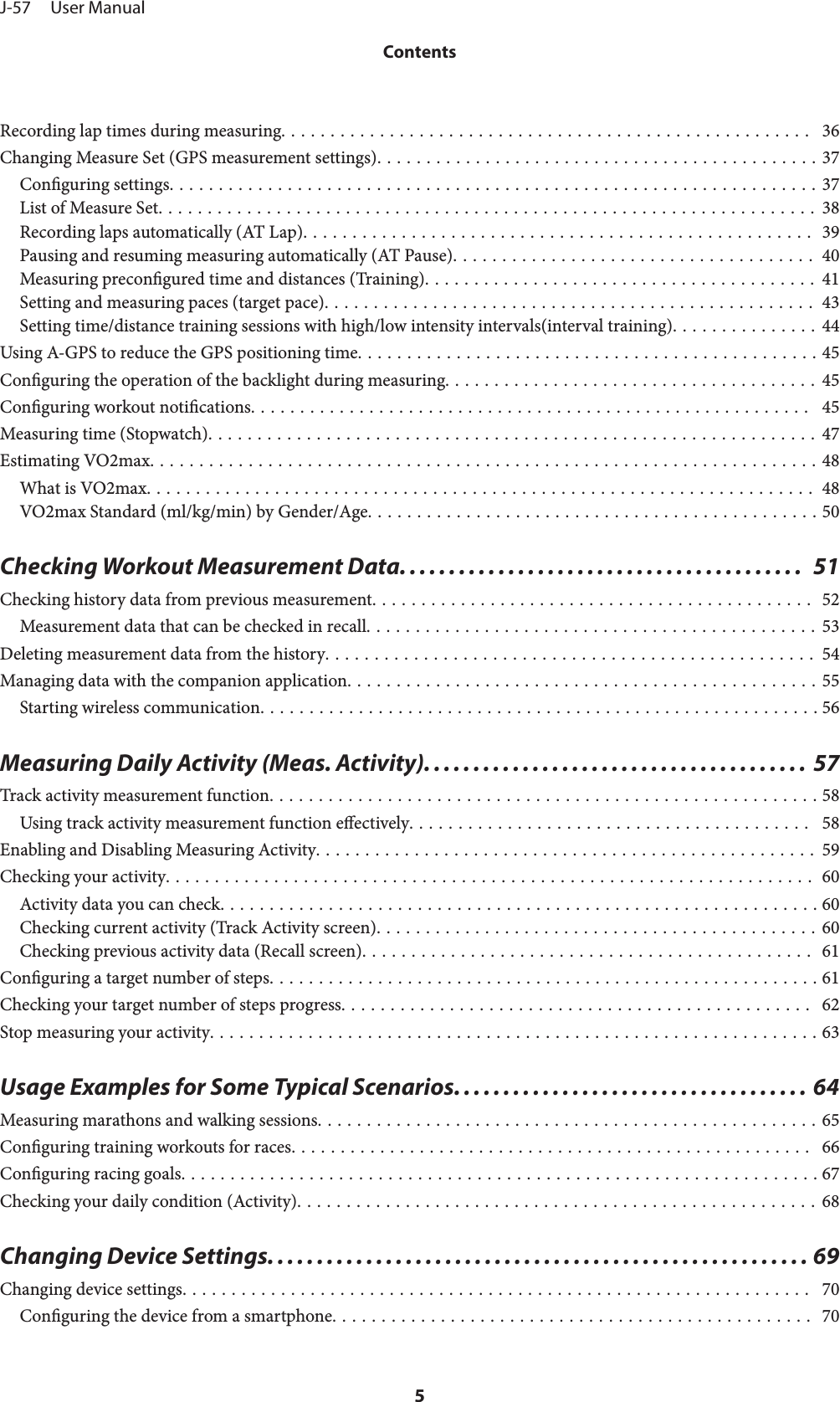Recording lap times during measuring......................................................  36Changing Measure Set (GPS measurement settings)............................................. 37Conguring settings.................................................................. 37List of Measure Set................................................................... 38Recording laps automatically (AT Lap).................................................... 39Pausing and resuming measuring automatically (AT Pause)..................................... 40Measuring precongured time and distances (Training)........................................ 41Setting and measuring paces (target pace).................................................. 43Setting time/distance training sessions with high/low intensity intervals(interval training)............... 44Using A-GPS to reduce the GPS positioning time............................................... 45Conguring the operation of the backlight during measuring...................................... 45Conguring workout notications.........................................................  45Measuring time (Stopwatch).............................................................. 47Estimating VO2max.................................................................... 48What is VO2max.................................................................... 48VO2max Standard (ml/kg/min) by Gender/Age.............................................. 50Checking Workout Measurement Data.........................................  51Checking history data from previous measurement............................................. 52Measurement data that can be checked in recall.............................................. 53Deleting measurement data from the history.................................................. 54Managing data with the companion application................................................ 55Starting wireless communication......................................................... 56Measuring Daily Activity (Meas. Activity). ...................................... 57Track activity measurement function........................................................ 58Using track activity measurement function eectively.........................................  58Enabling and Disabling Measuring Activity................................................... 59Checking your activity.................................................................. 60Activity data you can check............................................................. 60Checking current activity (Track Activity screen)............................................. 60Checking previous activity data (Recall screen).............................................. 61Conguring a target number of steps........................................................ 61Checking your target number of steps progress................................................  62Stop measuring your activity.............................................................. 63Usage Examples for Some Typical Scenarios. ................................... 64Measuring marathons and walking sessions................................................... 65Conguring training workouts for races.....................................................  66Conguring racing goals................................................................. 67Checking your daily condition (Activity)..................................................... 68Changing Device Settings....................................................... 69Changing device settings................................................................  70Conguring the device from a smartphone................................................. 70J-57     User ManualContents5