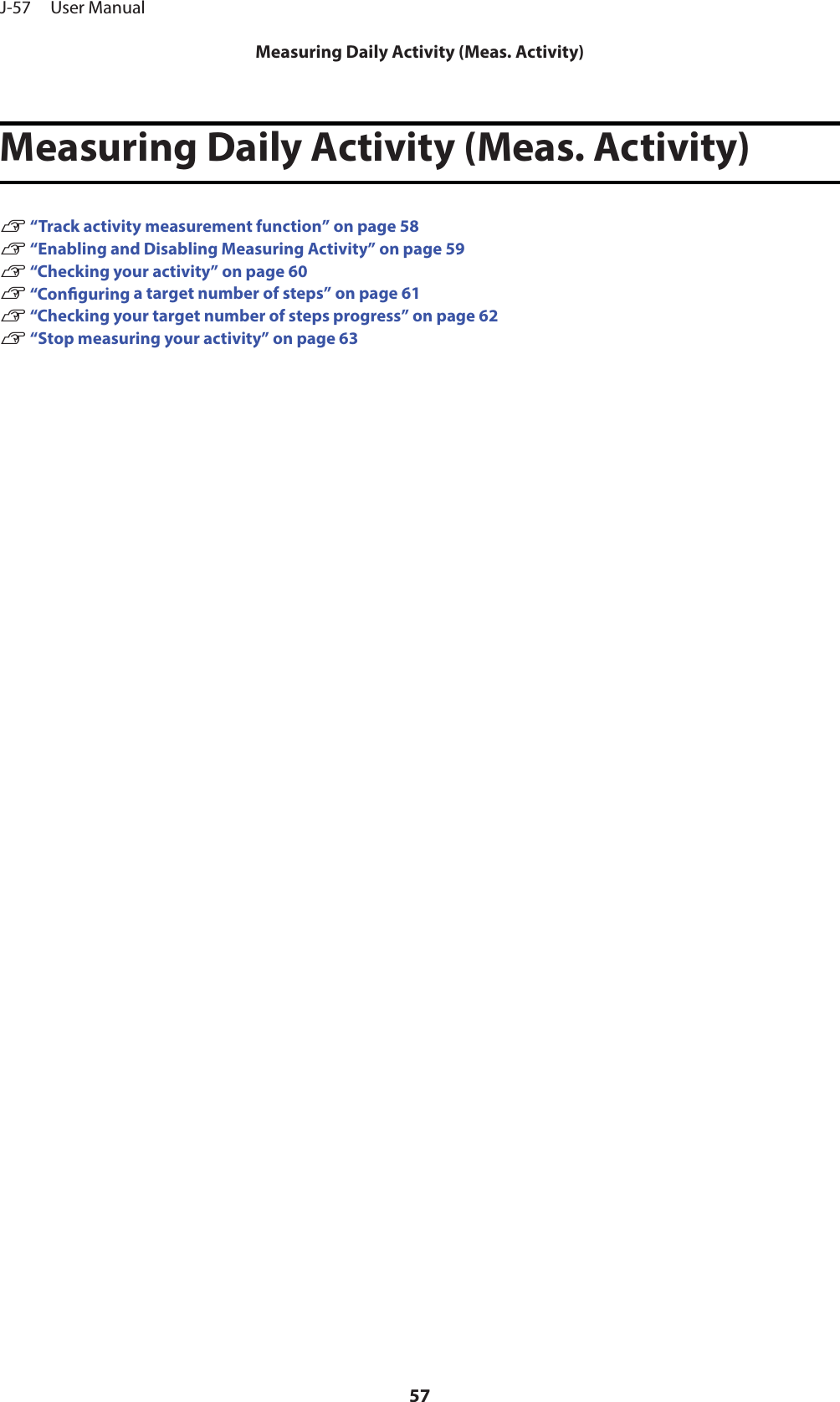 Measuring Daily Activity (Meas. Activity)U “Track activity measurement function” on page 58U “Enabling and Disabling Measuring Activity” on page 59U “Checking your activity” on page 60U “Conguring a target number of steps” on page 61U “Checking your target number of steps progress” on page 62U “Stop measuring your activity” on page 63J-57     User ManualMeasuring Daily Activity (Meas. Activity)57