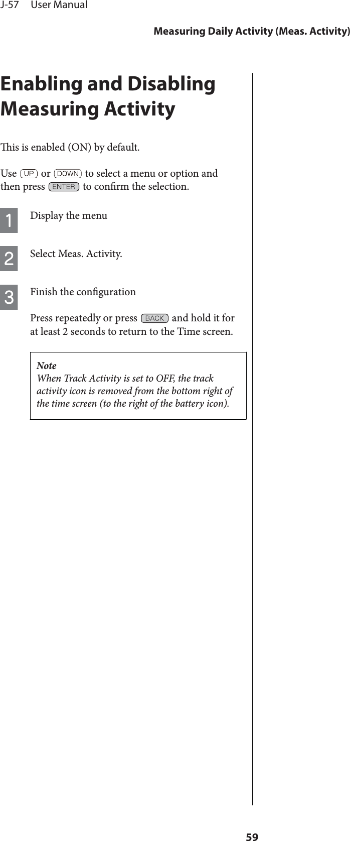 Enabling and DisablingMeasuring Activityis is enabled (ON) by default.Use   or   to select a menu or option andthen press   to conrm the selection.ADisplay the menuBSelect Meas. Activity.CFinish the congurationPress repeatedly or press   and hold it forat least 2 seconds to return to the Time screen.NoteWhen Track Activity is set to OFF, the trackactivity icon is removed from the bottom right ofthe time screen (to the right of the battery icon).J-57     User ManualMeasuring Daily Activity (Meas. Activity)59