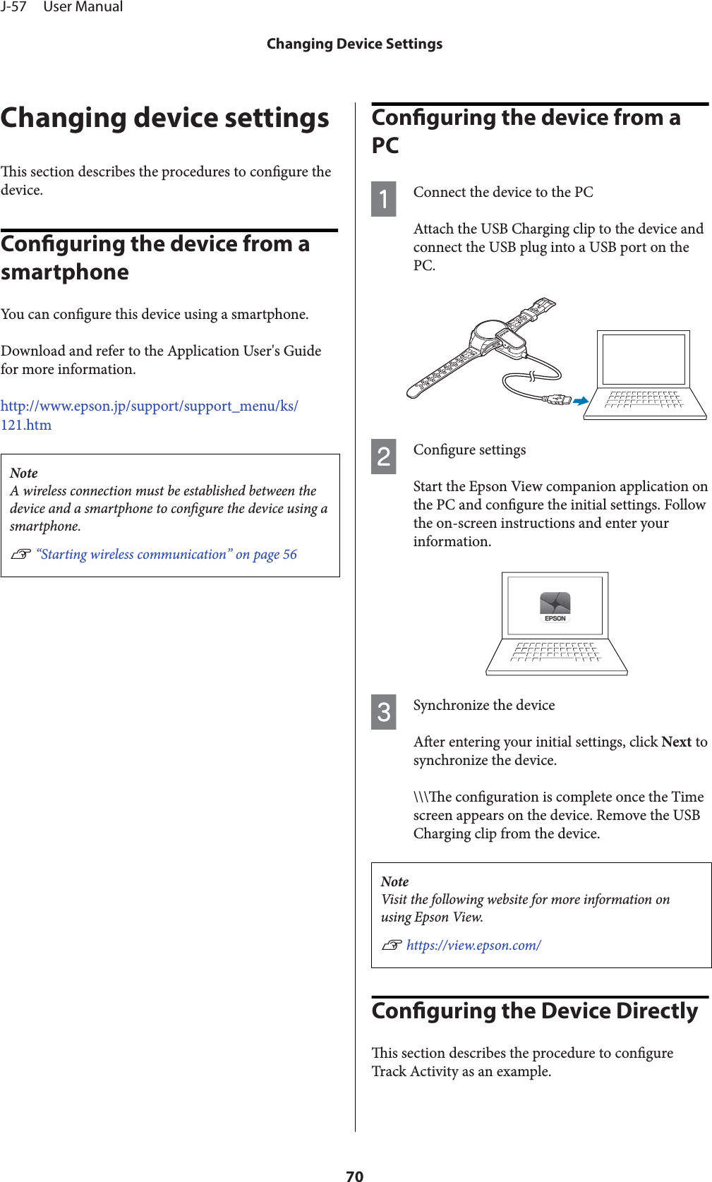 Changing device settingsis section describes the procedures to congure thedevice.Conguring the device from a smartphoneYou can congure this device using a smartphone.Download and refer to the Application User&apos;s Guidefor more information.http://www.epson.jp/support/support_menu/ks/121.htmNoteA wireless connection must be established between thedevice and a smartphone to congure the device using asmartphone.U “Starting wireless communication” on page 56Conguring the device from a PCAConnect the device to the PCAttach the USB Charging clip to the device andconnect the USB plug into a USB port on thePC.BCongure settingsStart the Epson View companion application onthe PC and congure the initial settings. Followthe on-screen instructions and enter yourinformation.CSynchronize the deviceAer entering your initial settings, click Next tosynchronize the device.\\\e conguration is complete once the Timescreen appears on the device. Remove the USBCharging clip from the device.NoteVisit the following website for more information onusing Epson View.U https://view.epson.com/Conguring the Device Directlyis section describes the procedure to congureTrack Activity as an example.J-57     User ManualChanging Device Settings70