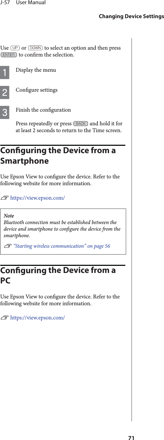 Use   or   to select an option and then press to conrm the selection.ADisplay the menuBCongure settingsCFinish the congurationPress repeatedly or press   and hold it forat least 2 seconds to return to the Time screen.Conguring the Device from a SmartphoneUse Epson View to congure the device. Refer to thefollowing website for more information.U https://view.epson.com/NoteBluetooth connection must be established between thedevice and smartphone to congure the device from thesmartphone.U “Starting wireless communication” on page 56Conguring the Device from a PCUse Epson View to congure the device. Refer to thefollowing website for more information.U https://view.epson.com/J-57     User ManualChanging Device Settings71