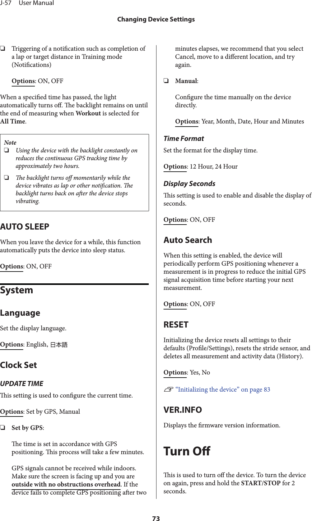 ❏Triggering of a notication such as completion ofa lap or target distance in Training mode(Notications)Options: ON, OFFWhen a specied time has passed, the lightautomatically turns o. e backlight remains on untilthe end of measuring when Workout is selected forAll Time.Note❏Using the device with the backlight constantly onreduces the continuous GPS tracking time byapproximately two hours.❏e backlight turns o momentarily while thedevice vibrates as lap or other notication. ebacklight turns back on aer the device stopsvibrating.AUTO SLEEPWhen you leave the device for a while, this functionautomatically puts the device into sleep status.Options: ON, OFFSystemLanguageSet the display language.Options: English, Clock SetUPDATE TIMEis setting is used to congure the current time.Options: Set by GPS, Manual❏Set by GPS:e time is set in accordance with GPSpositioning. is process will take a few minutes.GPS signals cannot be received while indoors.Make sure the screen is facing up and you areoutside with no obstructions overhead. If thedevice fails to complete GPS positioning aer twominutes elapses, we recommend that you selectCancel, move to a dierent location, and tryagain.❏Manual:Congure the time manually on the devicedirectly.Options: Year, Month, Date, Hour and MinutesTime FormatSet the format for the display time.Options: 12 Hour, 24 HourDisplay Secondsis setting is used to enable and disable the display ofseconds.Options: ON, OFFAuto SearchWhen this setting is enabled, the device willperiodically perform GPS positioning whenever ameasurement is in progress to reduce the initial GPSsignal acquisition time before starting your nextmeasurement.Options: ON, OFFRESETInitializing the device resets all settings to theirdefaults (Prole/Settings), resets the stride sensor, anddeletes all measurement and activity data (History).Options: Yes, NoU “Initializing the device” on page 83VER.INFODisplays the rmware version information.Turn Ois is used to turn o the device. To turn the deviceon again, press and hold the START/STOP for 2seconds.J-57     User ManualChanging Device Settings73
