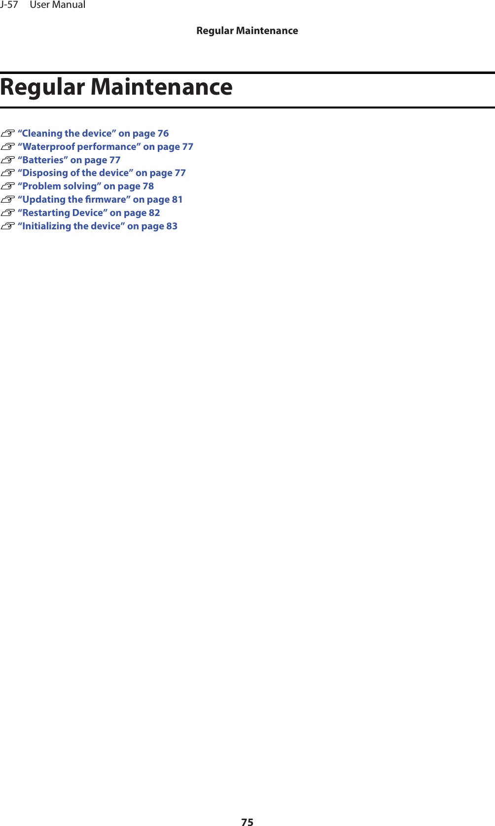 Regular MaintenanceU “Cleaning the device” on page 76U “Waterproof performance” on page 77U “Batteries” on page 77U “Disposing of the device” on page 77U “Problem solving” on page 78U “Updating the rmware” on page 81U “Restarting Device” on page 82U “Initializing the device” on page 83J-57     User ManualRegular Maintenance75