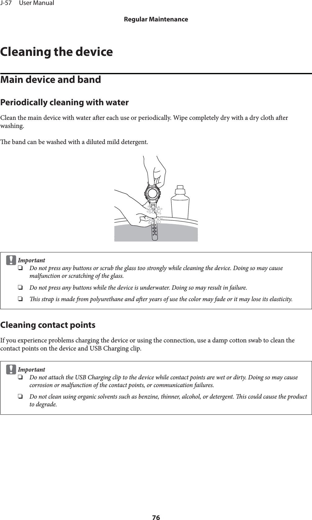 Cleaning the deviceMain device and bandPeriodically cleaning with waterClean the main device with water aer each use or periodically. Wipe completely dry with a dry cloth aerwashing.e band can be washed with a diluted mild detergent.cImportant❏Do not press any buttons or scrub the glass too strongly while cleaning the device. Doing so may causemalfunction or scratching of the glass.❏Do not press any buttons while the device is underwater. Doing so may result in failure.❏is strap is made from polyurethane and aer years of use the color may fade or it may lose its elasticity.Cleaning contact pointsIf you experience problems charging the device or using the connection, use a damp cotton swab to clean thecontact points on the device and USB Charging clip.cImportant❏Do not attach the USB Charging clip to the device while contact points are wet or dirty. Doing so may causecorrosion or malfunction of the contact points, or communication failures.❏Do not clean using organic solvents such as benzine, thinner, alcohol, or detergent. is could cause the productto degrade.J-57     User ManualRegular Maintenance76