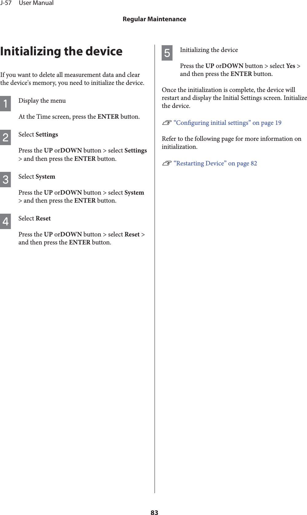 Initializing the deviceIf you want to delete all measurement data and clearthe device&apos;s memory, you need to initialize the device.ADisplay the menuAt the Time screen, press the ENTER button.BSelect SettingsPress the UP orDOWN button &gt; select Settings&gt; and then press the ENTER button.CSelect SystemPress the UP orDOWN button &gt; select System&gt; and then press the ENTER button.DSelect ResetPress the UP orDOWN button &gt; select Reset &gt;and then press the ENTER button.EInitializing the devicePress the UP orDOWN button &gt; select Yes  &gt;and then press the ENTER button.Once the initialization is complete, the device willrestart and display the Initial Settings screen. Initializethe device.U “Conguring initial settings” on page 19Refer to the following page for more information oninitialization.U “Restarting Device” on page 82J-57     User ManualRegular Maintenance83