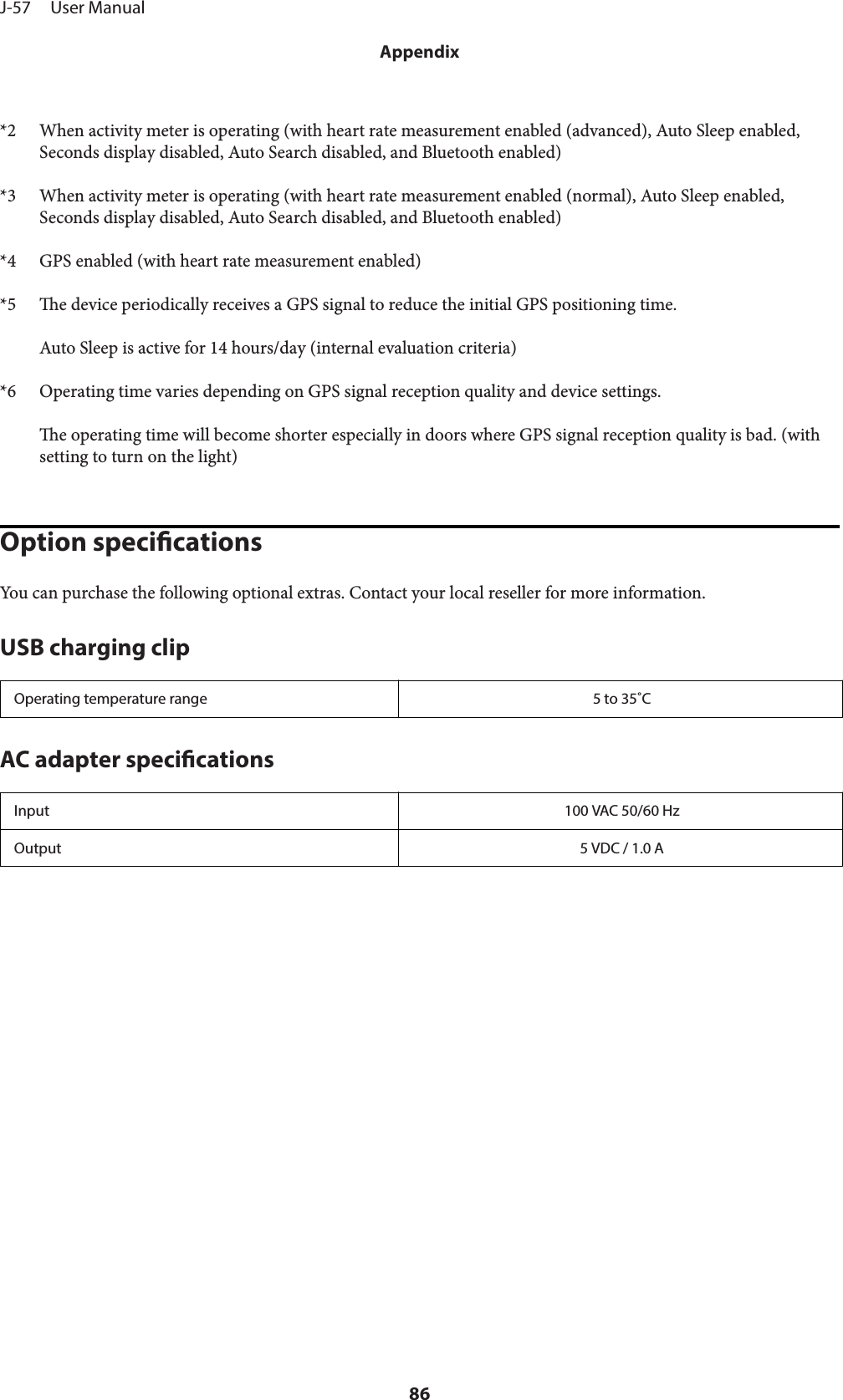 *2 When activity meter is operating (with heart rate measurement enabled (advanced), Auto Sleep enabled,Seconds display disabled, Auto Search disabled, and Bluetooth enabled)*3 When activity meter is operating (with heart rate measurement enabled (normal), Auto Sleep enabled,Seconds display disabled, Auto Search disabled, and Bluetooth enabled)*4 GPS enabled (with heart rate measurement enabled)*5 e device periodically receives a GPS signal to reduce the initial GPS positioning time.Auto Sleep is active for 14 hours/day (internal evaluation criteria)*6 Operating time varies depending on GPS signal reception quality and device settings.e operating time will become shorter especially in doors where GPS signal reception quality is bad. (withsetting to turn on the light)Option specicationsYou can purchase the following optional extras. Contact your local reseller for more information.USB charging clipOperating temperature range 5 to 35˚CAC adapter specicationsInput 100 VAC 50/60 HzOutput 5 VDC / 1.0 AJ-57     User ManualAppendix86