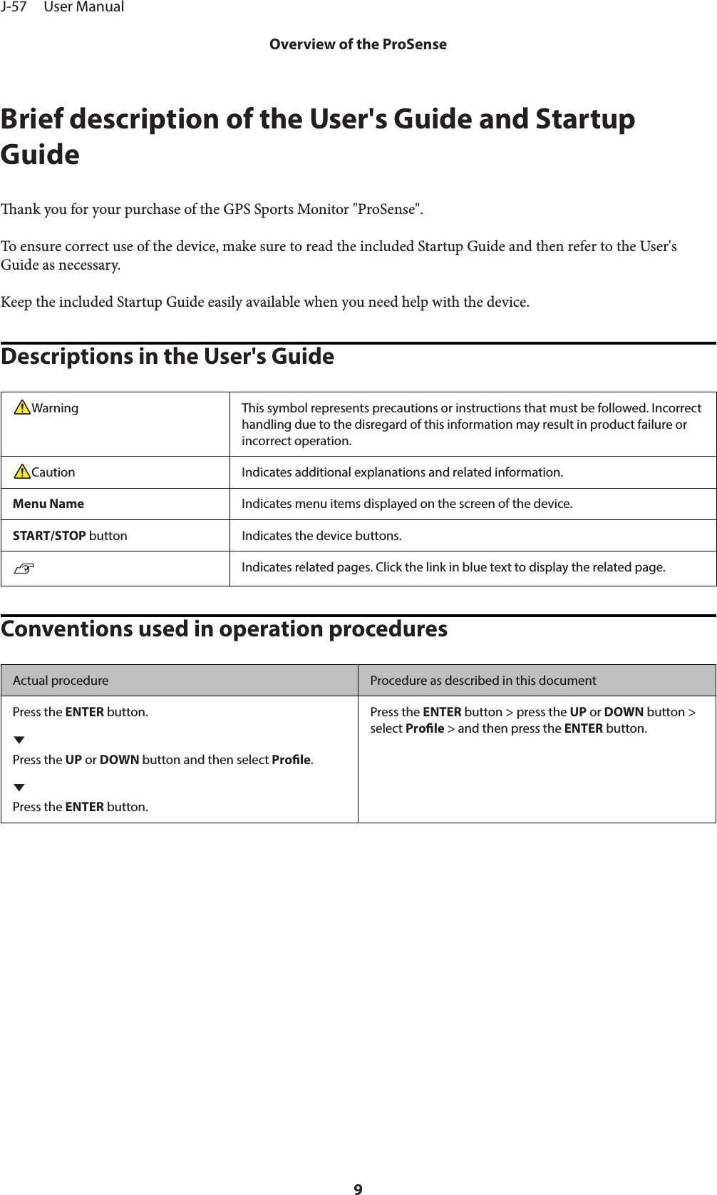 Brief description of the User&apos;s Guide and StartupGuideank you for your purchase of the GPS Sports Monitor &quot;ProSense&quot;.To ensure correct use of the device, make sure to read the included Startup Guide and then refer to the User&apos;sGuide as necessary.Keep the included Startup Guide easily available when you need help with the device.Descriptions in the User&apos;s GuideWarning This symbol represents precautions or instructions that must be followed. Incorrecthandling due to the disregard of this information may result in product failure orincorrect operation.Caution Indicates additional explanations and related information.Menu Name Indicates menu items displayed on the screen of the device.START/STOP button Indicates the device buttons.UIndicates related pages. Click the link in blue text to display the related page.Conventions used in operation proceduresActual procedure Procedure as described in this documentPress the ENTER button.Press the UP or DOWN button and then select Prole.Press the ENTER button.Press the ENTER button &gt; press the UP or DOWN button &gt;select Prole &gt; and then press the ENTER button.J-57     User ManualOverview of the ProSense9