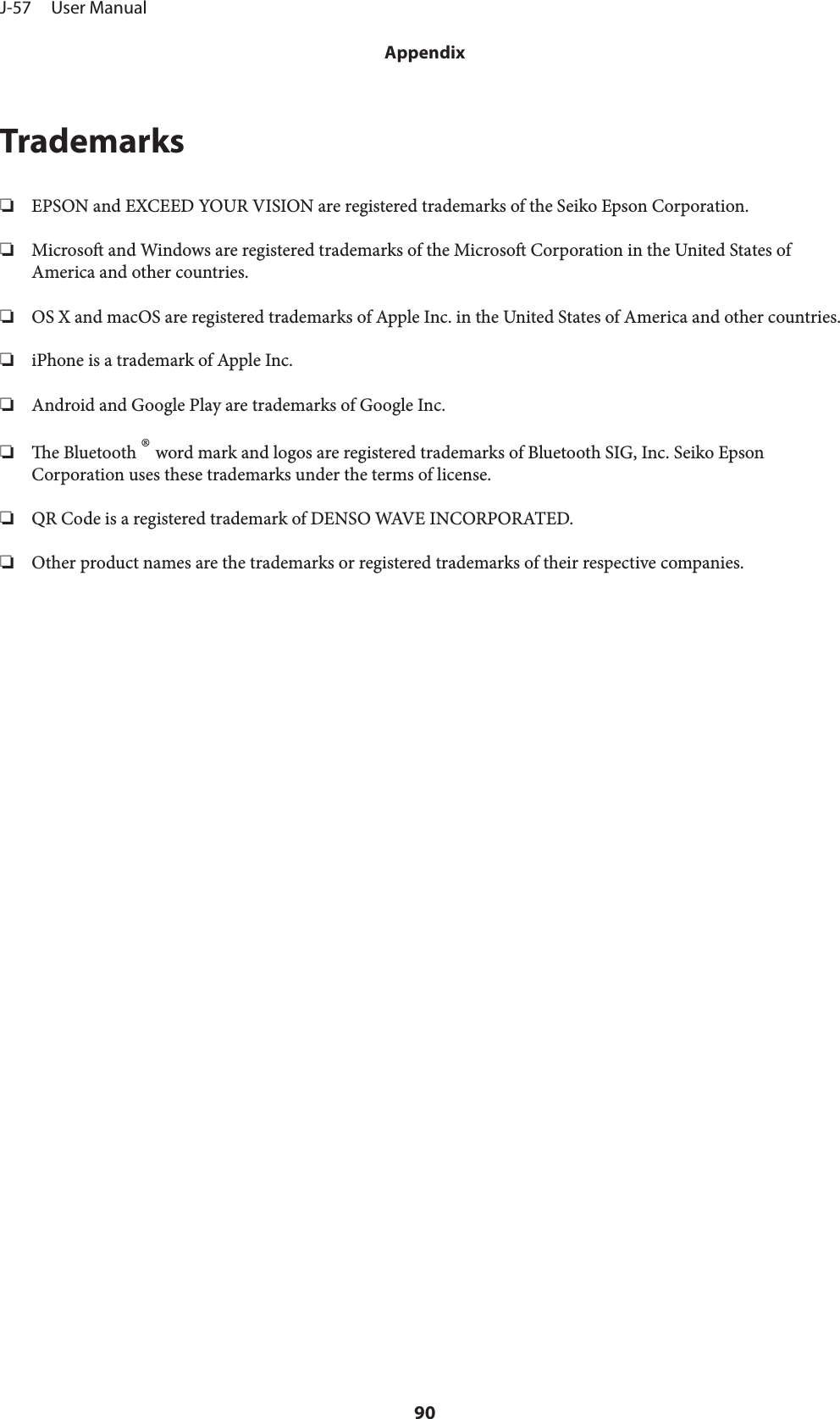 Trademarks❏EPSON and EXCEED YOUR VISION are registered trademarks of the Seiko Epson Corporation.❏Microso and Windows are registered trademarks of the Microso Corporation in the United States ofAmerica and other countries.❏OS X and macOS are registered trademarks of Apple Inc. in the United States of America and other countries.❏iPhone is a trademark of Apple Inc.❏Android and Google Play are trademarks of Google Inc.❏e Bluetooth ® word mark and logos are registered trademarks of Bluetooth SIG, Inc. Seiko EpsonCorporation uses these trademarks under the terms of license.❏QR Code is a registered trademark of DENSO WAVE INCORPORATED.❏Other product names are the trademarks or registered trademarks of their respective companies.J-57     User ManualAppendix90