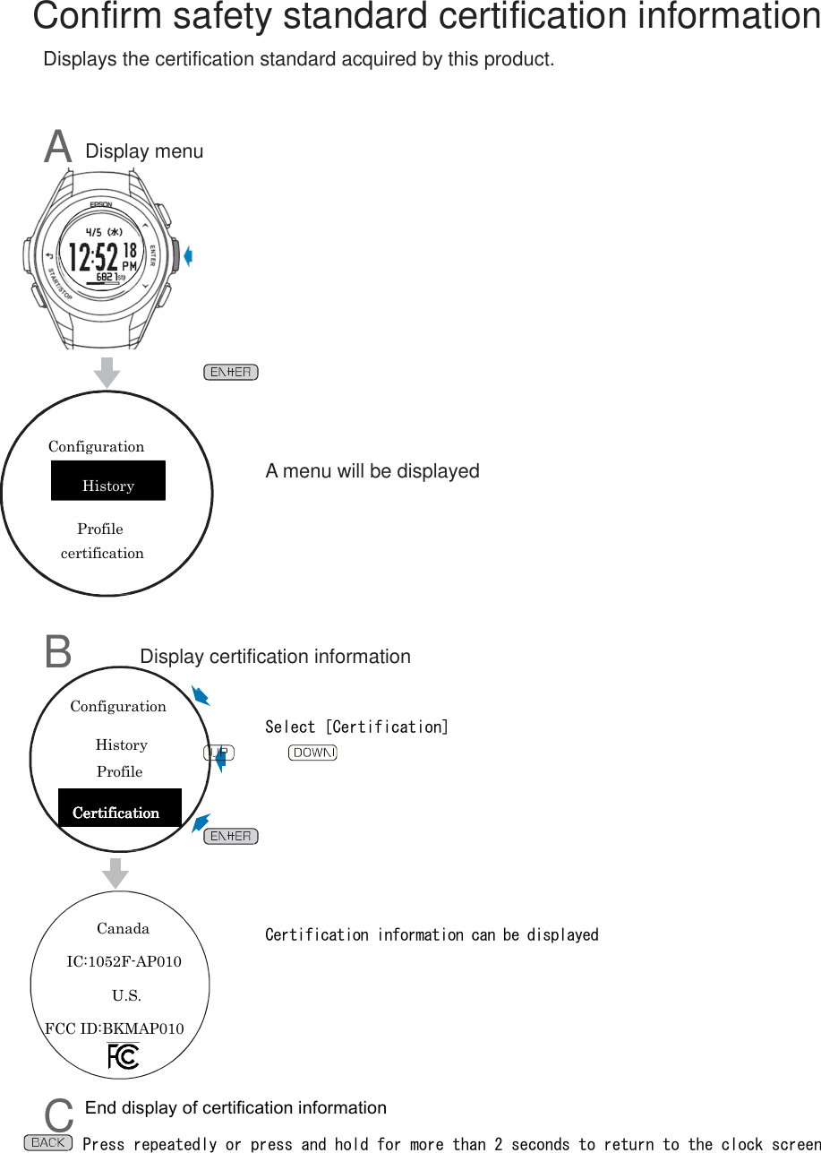       Confirm safety standard certification information Displays the certification standard acquired by this product.   A Display menu                 A menu will be displayed         B      Display certification information   Select [Certification]           Certification information can be displayed         C End display of certification information Press repeatedly or press and hold for more than 2 seconds to return to the clock screen  History certification Profile Configuration Configuration History Profile CCCCertificationertificationertificationertification    Canada IC:1052F-AP010                   U.S. FCC ID:BKMAP010 