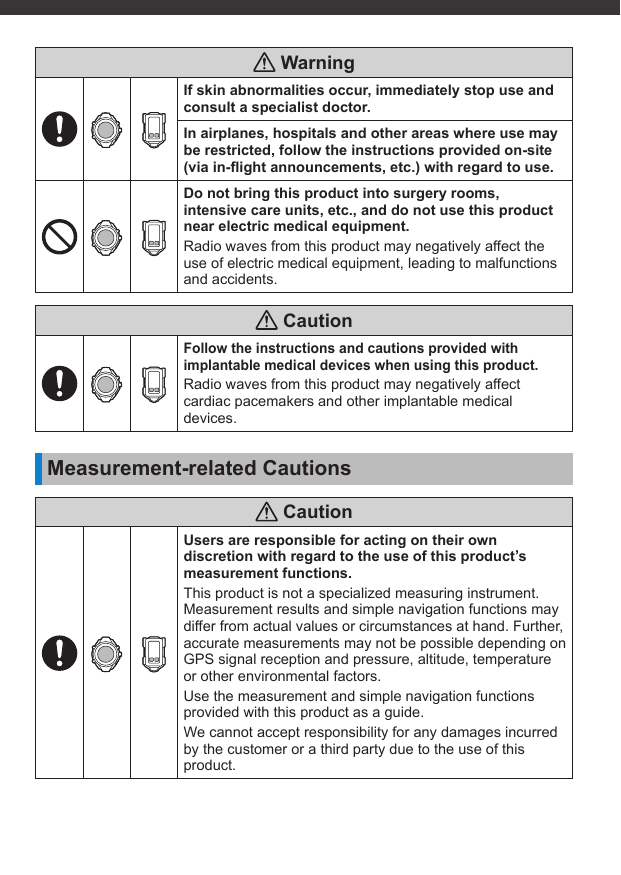  WarningIf skin abnormalities occur, immediately stop use and consult a specialist doctor.In airplanes, hospitals and other areas where use may be restricted, follow the instructions provided on-site (via in-ﬂ ight announcements, etc.) with regard to use.Do not bring this product into surgery rooms, intensive care units, etc., and do not use this product near electric medical equipment.Radio waves from this product may negatively affect the use of electric medical equipment, leading to malfunctions and accidents. CautionFollow the instructions and cautions provided with implantable medical devices when using this product.Radio waves from this product may negatively affect cardiac pacemakers and other implantable medical devices.Measurement-related Cautions CautionUsers are responsible for acting on their own discretion with regard to the use of this product’s measurement functions.This product is not a specialized measuring instrument. Measurement results and simple navigation functions may differ from actual values or circumstances at hand. Further, accurate measurements may not be possible depending on GPS signal reception and pressure, altitude, temperature or other environmental factors.Use the measurement and simple navigation functions provided with this product as a guide.We cannot accept responsibility for any damages incurred by the customer or a third party due to the use of this product.