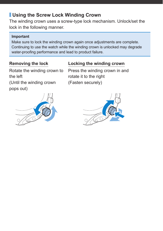 ■Using the Screw Lock Winding CrownThe winding crown uses a screw-type lock mechanism. Unlock/set the lock in the following manner.ImportantMake sure to lock the winding crown again once adjustments are complete.Continuing to use the watch while the winding crown is unlocked may degrade water-prooﬁ ng performance and lead to product failure.Removing the lockRotate the winding crown to the left(Until the winding crown pops out)Locking the winding crownPress the winding crown in and rotate it to the right(Fasten securely)