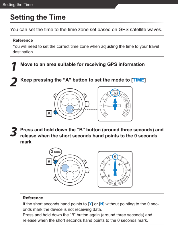 3 sec.Setting the TimeSetting the TimeYou can set the time to the time zone set based on GPS satellite waves.ReferenceYou will need to set the correct time zone when adjusting the time to your travel destination.1  Move to an area suitable for receiving GPS information2  Keep pressing the “A” button to set the mode to [TIME]3  Press and hold down the “B” button (around three seconds) and release when the short seconds hand points to the 0 seconds markReferenceIf the short seconds hand points to [Y] or [N] without pointing to the 0 sec-onds mark the device is not receiving data.Press and hold down the “B” button again (around three seconds) and release when the short seconds hand points to the 0 seconds mark.